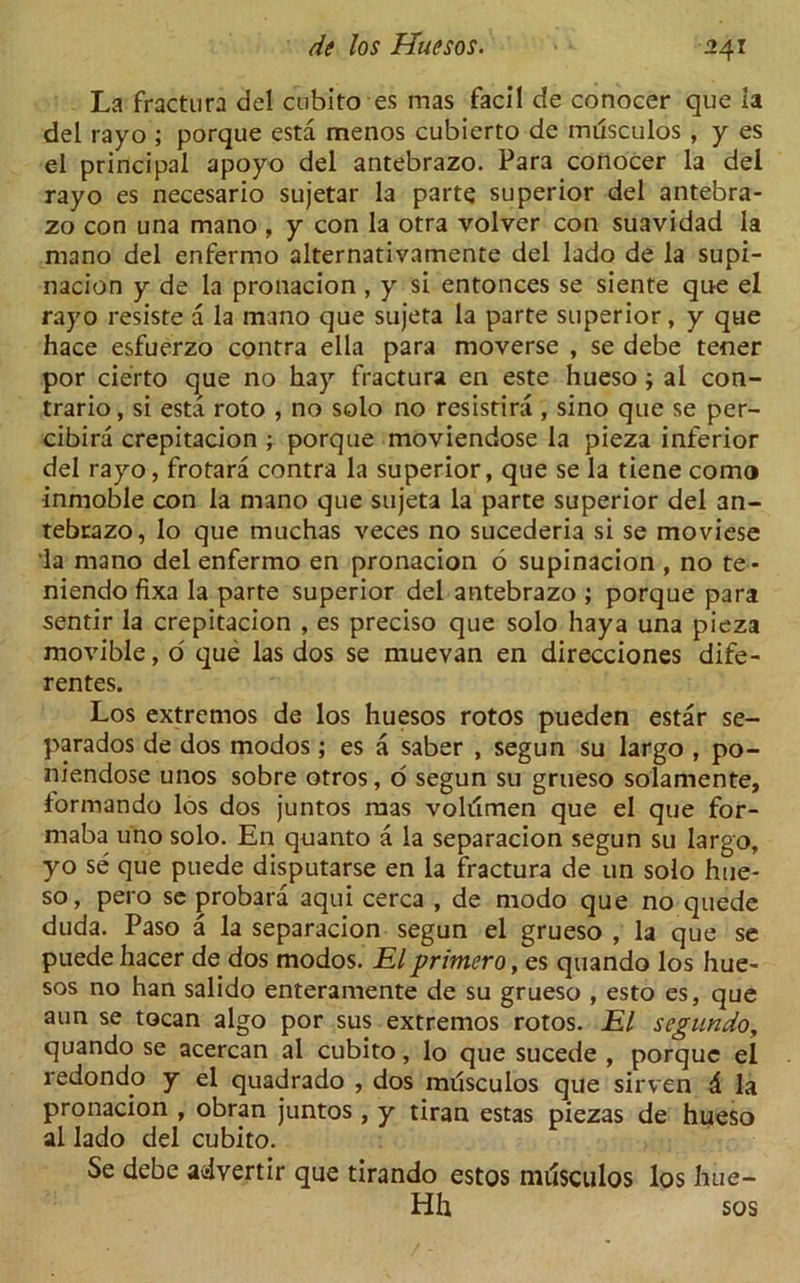 La fractura del cubito es mas facil de conocer que ia del rayo ; porque esta menos cubierto de musculos , y es el principal apoyo del antebrazo. Para conocer la del rayo es necesario sujetar la parte superior del antebra- zo con una mano, y con la otra volver con suavidad la mano del enfermo alternativamente del lado de la supi- nacion y de la pronacion , y si entonces se siente que el rayo resiste a la mano que sujeta la parte superior, y que hace esfuerzo contra ella para moverse , se debe tener por cierto que no hay fractura en este hueso ; ai con- trario, si esta roto , no solo no resistira , sino que se per- cibira crepitacion ; porque moviendose la pieza inferior del rayo, frotara contra la superior, que se la tiene como inmoble con la mano que sujeta la parte superior del an- tebrazo, lo que muchas veces no sucederia si se moviese la mano del enfermo en pronacion 6 supinacion , no te- niendo fixa Ia parte superior del antebrazo ; porque para sentir la crepitacion , es preciso que solo haya una pieza movible, o' que las dos se muevan en direcciones dife- rentes. Los extremos de los huesos rotos pueden estar se- parados de dos modos; es a saber , segun su largo , po- niendose unos sobre otros, o segun su grueso solamente, formando los dos juntos mas volumen que el que for- maba uno solo. En quanto a la separacion segun su largo, yo se que puede disputarse en la fractura de un solo hue- so, pero se probara aqui cerca , de modo que no quede duda. Paso a la separacion segun el grueso , la que se puedehacer de dos modos. Elprimero,es quando los hue- sos no han salido enteramente de su grueso , esto es, que aun se tocan algo por sus extremos rotos. El segundo, quando se acercan al cubito, lo que sucede , porque el redondo y el quadrado , dos musculos que sirven d la pronacion , obran juntos, y tiran estas piezas de hueso al lado del cubito. Se debe advertir que tirando estos miisculos los hue- Hh sos