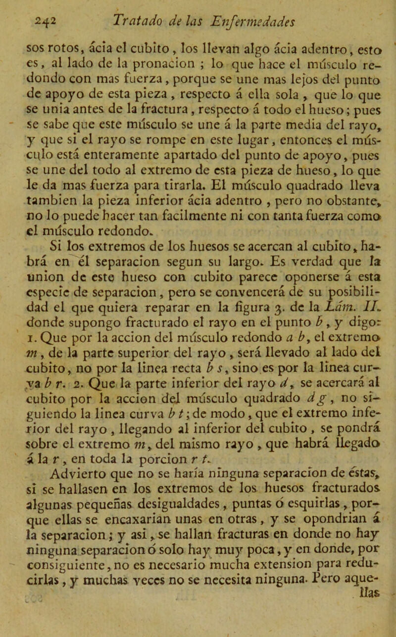 sos rotos, acia el cubito, los llevan algo acia adentro, esto es, al lado de la pronacion ; lo que hace el musculo re- dondo con mas fuerza, porque se une mas lejos del punto de apoyo de esta pieza , respecto a ella sola , que lo que se unia antes de la fractura , respecto a todo el hueso; pues se sabe que este musculo se une a la parte media del rayo, y que si el rayo se rompe en este lugar, entonces el mds- culo esta enteramente apartado del punto de apoyo, pues se une del todo al extremo de esta pieza de hueso, lo que le da mas fuerza para tirarla. El musculo quadrado lleva tambien la pieza inferior acia adentro , pero no obstante, no lo puede bacer tan facilmente ni con tanta fuerza como el mdsculo redondo. Si los extremos de los huesos se acercan al cubito, ha- bra en el separacion segun su largo. Es verdad que la union de este hueso con cubito parecc oponerse a esta especie de separacion , pero se convencera de su posibili- dad el que quiera reparar en la figura 3. de la Lam. 1L donde supongo fracturado el rayo en el punto b,y digor 1. Que por la accion del mdsculo redondo a b, el extremo m , de la parte superior del rayo , sera ilevado al lado del cubito, no por la linea recta b s, sino es por la linea cur- ya b r. 2. Que la parte inferior del rayo d» se acercara al cubito por la accion del musculo quadrado dg, no si- guiendo la linea curva b t; de modo, que el extremo infe- rior del rayo , llegando al inferior del cubito , se pondra sobre el extremo m, del mismo rayo , que habra llegado a la r , en toda la porcion r t. Advierto que no se liana ninguna separacion de estas, si se hallasen en los extremos de los huesos fracturados algunas pequenas desigualdades, puntas o esquirlas, por- que ellas se encaxarian unas en otras, y se opondrian a la separacion; y asi, se Italian fracturas en donde no hay ninguna separacion o solo hay muy poca, y en donde, por consiguiente, no es necesario mucha extension para redu- cirlas, y muchas veccs no se necesita ninguna. Pero aque-