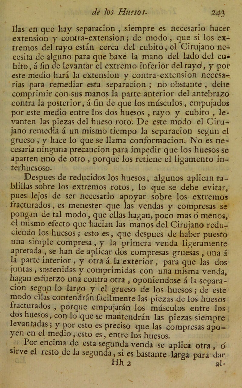 M3 lias en que hay separacion , siempre es necesario hacer extension y contra-extension; de modo, que si los ex- tremos del rayo estan cerca del cubito, el Cirujano ne- cesita de alguno para que baxe la mano del lado del cu» bito, a fin de levantar el extremo inferior del rayo, y por este medio hara la extension y contra-extension necesa- rias para remediar esta separacion ; no obstante , debc comprimir con sus manos la parte anterior del antebrazo contra la posterior, a fin de que los milsculos, empujados por este medio entre los dos huesos , rayo y cubito , le- vanten las piezas del hueso roto. De este modo el Ciru- jano remedia a tin mismo tiempo la separacion segun el grueso , y hace lo que se llama conformacion. No es ne- cesaria ninguna precaucion para impedir que los huesos se aparten uno de otro , porque los retiene el ligamento in- terim esoso- Despues de reducidos los huesos, algunos aplican ta- blillas sobre los extremos rotos, lo que se debe evitar, pues lejos de ser necesario apoyar sobre los extremos fracturados, es menester que las vendas y compresas se pongan de tal modo, que ellas hagan,poco maso menos, el mismo efecto que hacian las manos del Cirujano redu- ciendo los huesos; esto es, que despues de haber puesto una simple compresa , y la primera venda ligeramente apretada, se han de aplicar dos compresas gruesas , una a la parte interior , y otra a.la exterior, para que las dos juntas, sostenidas y comprimidas con una misma venda, hagan esluerzo una contra otra , oponiendose a la separa- cion segun lo largo y el grueso de los huesos; de este modo ellas contendran facilmente las piezas de los huesos fracturados , porque empujaran los musculos entre los dos huesos, con lo que se mantendran las piezas siempre levantadas; y por esto es preciso que las compresas apo- yen en el medio , esto es, entre los huesos. , Pot encima de esta segunda venda se aplica otra , o sirve el resto de la segunda, si es bastante larga para dar Hh 2 F al-