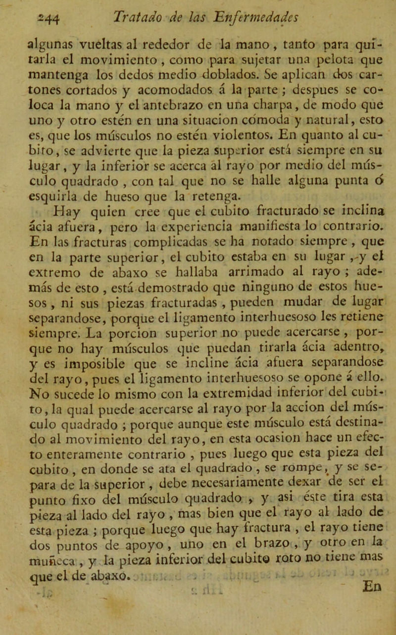 algunas vueltas al rededor de la mano, tanto para qui- tarla el movimiento, como para sujetar una pelota que mantenga los dedos medio doblados. Se aplican dos car- tones cortados y acomodados a la parte ; despues se co- loca la mano y el antebrazo en una charpa, de modo que uno y otro esten en una situacion cdmoda y natural, esto es, que los musculos no esten violentos. En quanto al cu- biro, se advierte que la pieza superior esta siempre en su lugar, y la inferior se acerca al rayo por medio del mus- culo quadrado , con tal que no se halle alguna punta 6 esquirla de hueso que la retenga. Hay quien cree que el cubito fracturado se inclina acia afuera, pero la experiencia manifiesta lo contrario. En las fracturas complicadas se ha notado siempre , que en la parte superior, el cubito estaba en su lugar el extremo de abaxo se hallaba arrimado al rayo ; ade- mas de esto , esta demostrado que ninguno de estos hue- sos , ni sus piezas fracturadas , pueden mudar de lugar separandose, porque el ligamento interhuesoso les retiene siempre. La porcion superior no puede acercarse , por- que no hay miisculos que puedan tirarla acia adentro, y es imposible que se incline acia afuera separandose del rayo, pues el ligamento interhuesoso se opone a ello. No sucede lo mismo con la extremidad inferior del cubi- to, la qual puede acercarse al rayo por la accion del mus- culo quadrado ; porque aunque este musculo esta destina- do al movimiento del rayo, en esta ocasion hace un efec- to enteramente contrario , pues luego que esta pieza del cubito , en donde se ata el quadrado , se rompe, y se se- para de la superior , debe necesariamente dexar de ser el punto fixo del musculo quadrado , y asi este tira esta pieza al lado del rayo , mas bien que el rayo al lado de esta pieza ; porque luego que hay fractura , el rayo tiene dos puntos de apoyo , uno en el brazo , y otro en la mutieca , y la pieza inferior del cubito roto no tiene mas que el de abaxo. .Li ' ir rlli. En
