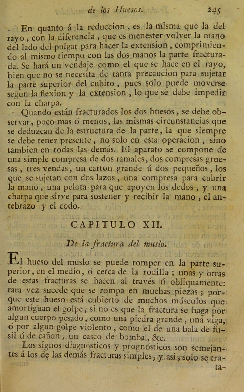 , En quanto a la reduccion , es la misma que la del rayo , con la diferencia , que es menester volver la raano del lado del pulgar para hacer la extension , comprimien- do al misrao tiempo con las dos manos la parte fractura- da. Se hara un vendaje como el que se hace en el rayo, bien que no se necesita de tanta precaucion para sujetar la parte superior del cubito , pues solo puede moverse segun la flexion y la extension , lo que se debe impedir con la charpa. Quando estan fracturados los dos huesos, se debe ob- servar, poco mas d menos, las mismas circunstancias que se deduzcan de la estructura de la parte, la que siempre se debe tener presente , no solo en esta operacion , sino tambien en todas las demas. El aparato se compone de una simple compresa de dos ramales, dos compresas grue- sas , tres vendas, un carton grande li dos pequenos, los que se sujetan con dos lazos, una compresa para cubrir la mano , una pelota para que apoyen los dedos , y una charpa que sirve para sostener y recibir la mano , el an- tebrazo y el codo. CAPITULO XII. De la fractura del muslo. El hueso del muslo se puede romper en la parte su- perior, en el medio, o cerca de la rodilla ; unas y otras de estas fracturas se hacen al traves il obliquamente: rara vez sucede que se rompa en muchas piezas ; por- que este hueso esta cubierto de muchos musculos que amortiguan el golpe, si no es que la fractura se haga por algun cuerpo pesado, como una piedra grande , una viga, o por algun golpe violento, como el de una bala de fu- sil u de canon , un casco de bomba , &c. Los signos diagnostics y prognosticos son semejan- tes a los de las demas fracturas simples, y asi,-.solo se tra- ta-
