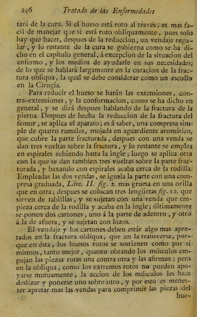 tar a de la cura. Si el hiieso esta roto al traves, es mas fa- cil de manejar que si esta roto obliquamente , pues solo hay que hacer, despues de la reduction, un vendaje regu- lar , y lo restante de la cura se gobierna como se ha di- cho en el capitulo general, a excepcion de la situacion del enfermo , y los medios de ayudarle en sus necesidades; de lo que se hablara largamente en la curacion de la frac- tura obliqua , la qual se debe considerar como un escollo en la Cirugia. Para reducir el hueso se haran las extensiones, con- tra-extensiones , y la conformacion, como se ha dicho en general, y se dira despues hablando de la fractura de la pierna. Despues de hecha la reduccion de la fractura del femur , se aplica el aparato; esa saber, una compresa sim- ple de quatro ramales, rnojada en aguardiente aromatico, que cubre la parte fracturada, despues con una venda se dan tres vueltas sobre la fractura , y lo restante se emplea en espirales subiendo hasta la ingle ; luego se aplica otra con la que se dan rambien tres vueltas sobre la parte frac- turada , y baxando con espirales acaba cerca de la rodilla, Empleadas las dos vendas, se iguala la parte con una com- presa graduada, Lam. II. fig. 2. mas gruesa en una orilla que en otra; despues se colocan tres lengiietas/r/. 12. que sirven de tablillas, y se sujetan con una venda que em- pieza cerca de la rodilla y acaba en la ingle; ultimamente se ponen dos cartones , uno a la parte de adentro , y otro a la de afuera, y se sujetan con lozos, El vendaje y los cartones deben estar algo mas apre- tados en la fractura obliqua, que en la transversa, por- que en esta , los huesos rotos se sostienen como por si misrnos, tanto mejor, quanto obrando los mtisculos em- pujan las piezas rotas una contra otra y las afirman ; pero en la obliqua , como los extremos rotos no pueden apo- yarse mutuamente , la accion de los nulsculos les hace deslizar y ponerse uno sobre otro , y por esto es menes- ter aprctar mas las Yendas para comprimir las piezas del hue-