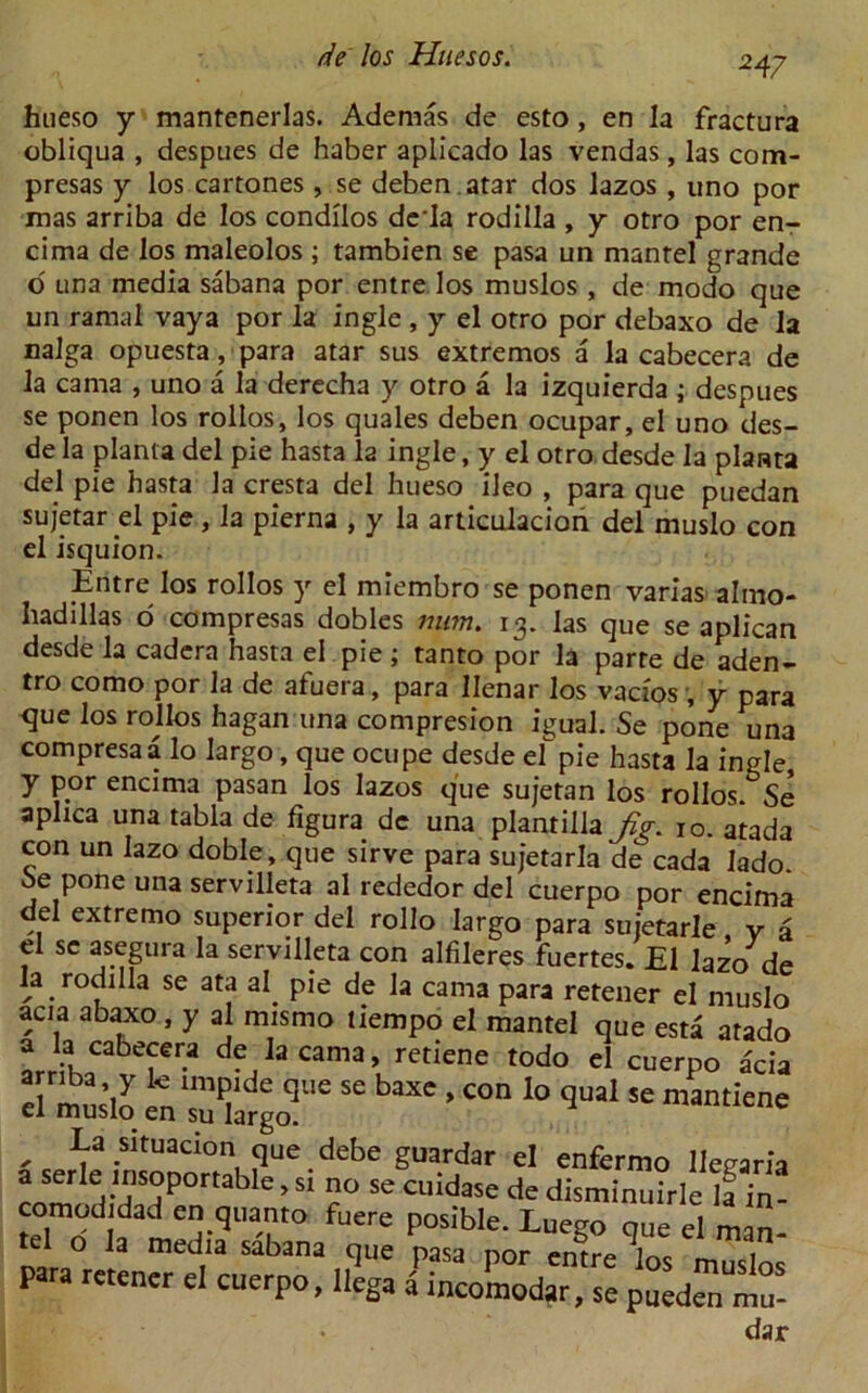 247 hueso y mantenerlas. Ademas de esto, en la fractura obliqua , despues de haber aplicado las vendas , las com- presas y los cartones , se deben atar dos lazos , uno por mas arriba de los condllos dcla rodilla , y otro por en- cima de los maleolos ; tambien se pasa un mantel grande d una media sabana por entre los muslos , de modo que un ramal vaya por la ingle , y el otro por debaxo de la nalga opuesta, para atar sus extremos a la cabecera de la cama , uno a la derecha y otro a la izquierda ; despues se ponen los rollos, los quales deben ocupar, el uno des- de la planta del pie hasta la ingle, y el otro desde la plawta del pie hasta la cresta del hueso ileo , para que puedan sujetar el pie, la pierna , y la articulacion del muslo con el isquion. Entre los rollos y el miembro se ponen varias almo- hadillas o compresas dobles num. 13. las que se aplican desde la cadera hasta el pie; tanto por la parte de aden- tro como por la de afuera, para Ilenar los vacios , y para que los rollos hagan una compresion igual. Se pone una compresaa lo largo, que ocupe desde el pie hasta la ingle y por encima pasan los lazos que sujetan los rollos. Se aplica una tabla de figura de una plantilla fig. 10. atada con un lazo doble, que sirve para sujetarla de cada lado Se pone una servilleta al rededor del cuerpo por encima del extremo superior del rollo largo para suietarle y a el sc asegura la servilleta con alfileres fuertes. El lazo de la rodilla se ata al. pie de la cama para retener el muslo acia abaxo, y al mismo liempo el mantel que esta atado arrfKCabTr-a ,Ja cama > retiene ^do el cuerpo acia SiS 56 baX' 'COn 10 qual Se mantiene , La sifuacion que debe guardar el enfermo llegaria a serle insoportable, si no se cuidase de disminuirle la in- comodidad en quanto fuere posible. Luego que el man- ia media sabana que pasa por entre los muslos para retener el cuerpo, llega a incomodar, se puedan mu- dar