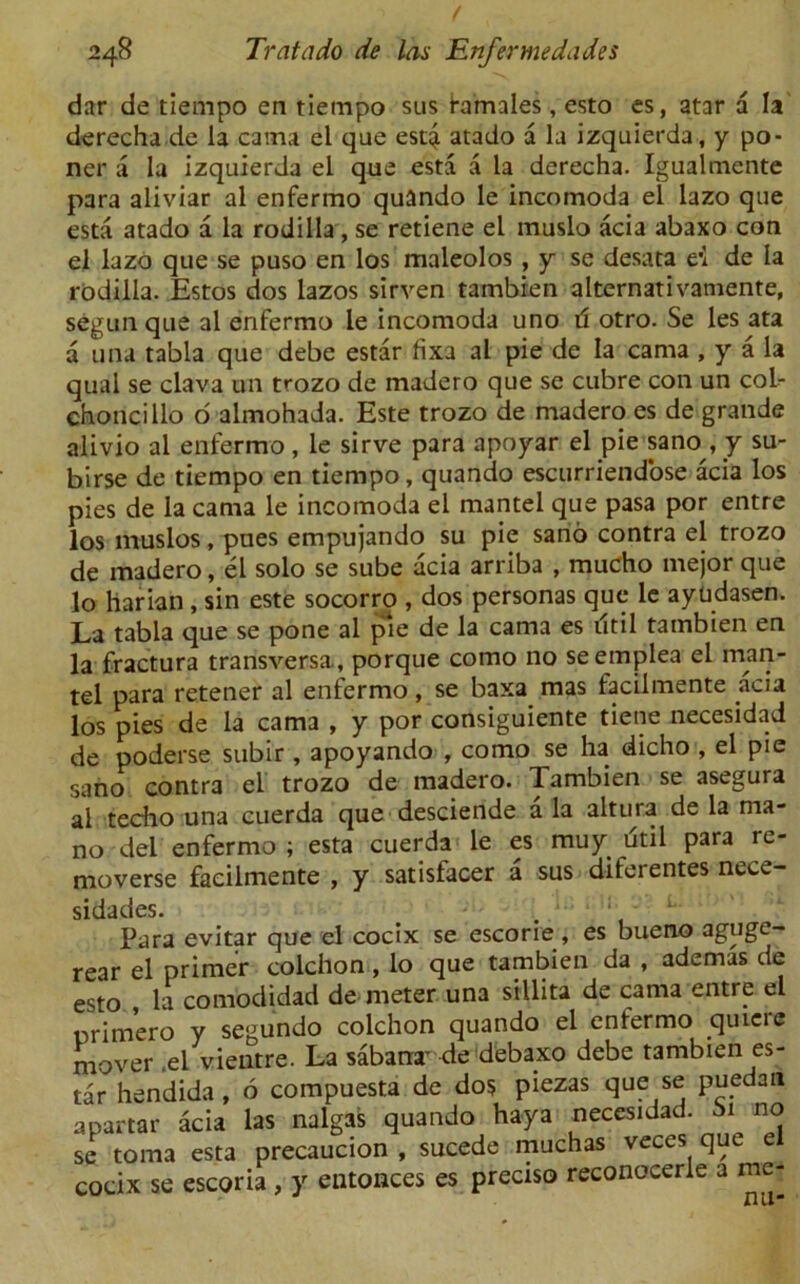 dar de tiempo en tiempo sus tamales, esto es, atar a la derecha de la cama el que est4 atado a la izquierda, y po- ner a la izquierda el que esta a la derecha. Igualmcnte para aliviar al enfermo quando le incomoda el lazo que esta atado a la rodilla, se retiene el muslo acia abaxo con el lazo que se puso en los maleolos , y se desata e’l de la rodilla. Estos dos lazos sirven tambien alternativamente, segun que al enfermo le incomoda uno d otro. Se les ata a una tabla que debe estar hxa al pie de la cama , y a la qual se clava tin trozo de madero que se cubre con un col- choncillo o almohada. Este trozo de madero es de grande alivio al enfermo , le sirve para apoyar el pie sano, y su- birse de tiempo en tiempo, quando escurriendose acia los pies de la cama le incomoda el mantel que pasa por entre los muslos, pues empujando su pie sano contra el trozo de madero, el solo se sube acia arriba , mucho mejor que lo harian, sin este socorro , dos personas que le ayudasen. La tabla que se pone al pie de la cama es util tambien en la fractura transversa, porque como no seemplea el man- tel para retener al enfermo, se baxa mas facilmente acia los pies de la cama , y por consiguiente tiene necesidad de poderse subir , apoyando , como se ha dicho , el pie sano contra el trozo de madero. Tambien se asegura al techo una cuerda que desciende a la altura de la ma- no del enfermo ; esta cuerda le es muy dtil para re- moverse facilmente , y satisfacer a sus diferentes necc- sidades. . . ; V  Para evitar que el cocix se escorie, es bueno aguge- rear el primer colchon , lo que tambien da , ademas de esto la comodidad de meter una sillita de cama entre el nrimero y segundo colchon quando el enfermo quicre mover .el vientre. La sabanr de debaxo debe tambien es- tar hendida, 6 compuesta de dos piezas que se puedan apartar acia las nalgas quando haya necesidad. bi^ no se toma esta precaucion , sucede muchas veces que el cocix se escoria, y entonces es precis© reconocerle a me-