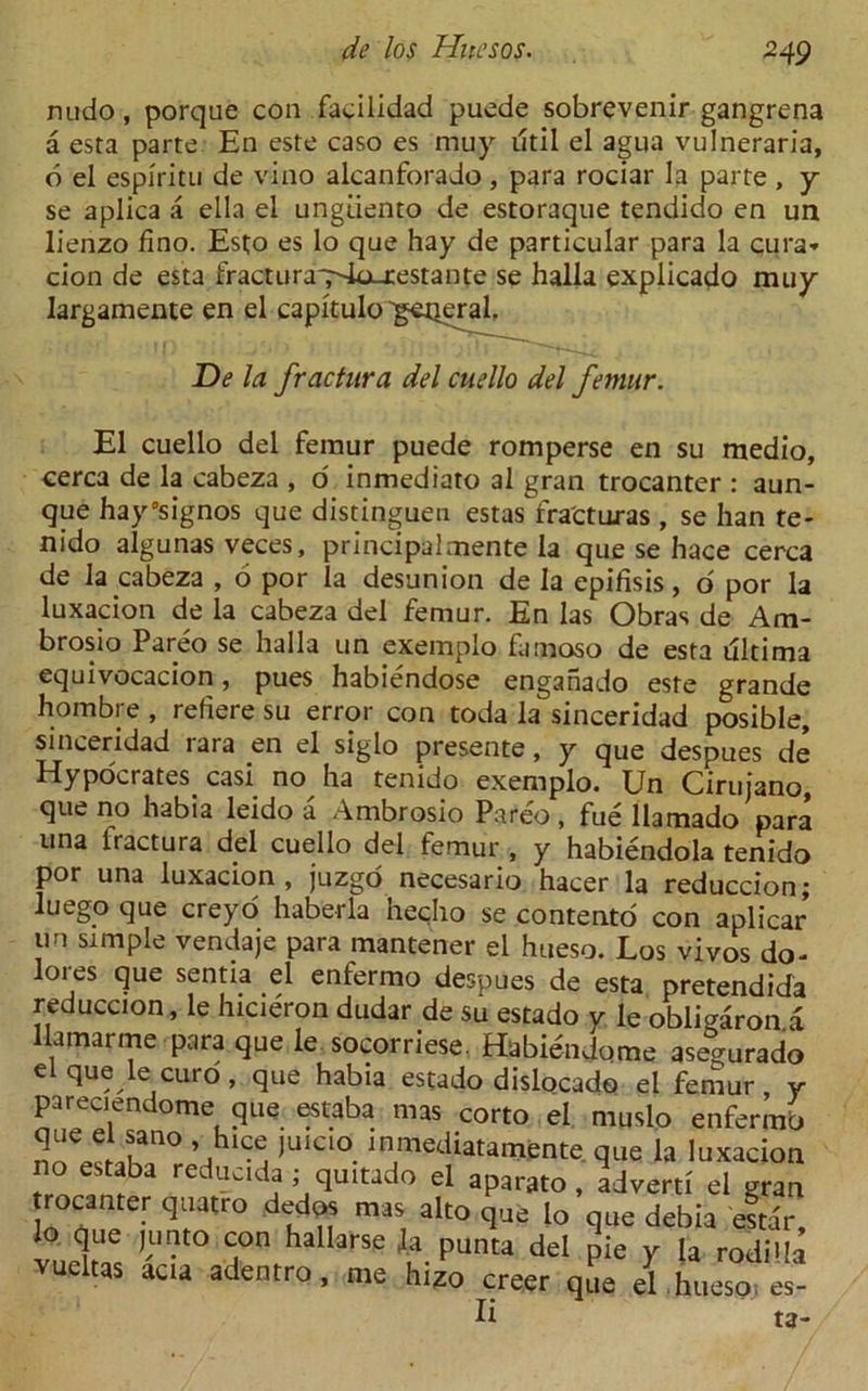 nudo, porque con faciiidad puede sobrevenir gangrena a esta parte En este caso es muy iltil el agua vulneraria, d el espiritu de vino alcanforado , para rociar la parte, y se aplica a ella el ungdento de estoraque tendido en un lienzo fino. Est;o es lo que hay de particular para la cura* cion de esta fracturaT'-la.restante se halla explicado muy Iargamente en el capitulo 'getjeral. De la fractura del cuello del femur. El cuello del femur puede romperse en su medio, cerca de la cabeza , o' inmediato al gran trocanter : aun- que hay’signos que distinguen estasVra'cturas , se han te- nido algunas veces, principalmente la que se hace cerca de la cabeza , 6 por la desunion de la epifisis, o por la luxacion de la cabeza del femur. En las Obras de Ara- brosio Pareo se halla un exemplo famoso de esta ultima equivocacion, pues habiendose engahado este grande hombre , refiere su error con toda la sinceridad posible, sinceridad rara en el siglo presente, y que despues de Hypocrates casi no^ ha tenido exemplo. Un Ciruiano, que no habia leido a Ambrosio Pareo , fue llamado para una fractura del cuello del femur , y habiendola tenido por una luxacion, juzgo necesario hacer la reduccion; luego que creyo haberla hecho se contento con aplicar un simple vendaje para mantener el hueso. Los vivos do- lores que sentia el enfermo despues de esta pretendida reduccion, le hicieron dudar de su estado y le obligaron.a llamarme para que le socorriese. Habiendome asegurado el que le euro, que habia estado dislocado el femur y pareciendome que estaba mas corto el muslo enfermb 2^!lan° )’UIC‘°. inmediatamente que la luxacion es!fa redcld,a;,Sultado el aparato, advert! el gran rocanter quatro dedos mas alto que lo que debia estar, lo que (unto con hallarse la punta del pie y la rodida vueltas aca adentro, me hizo creer que el hueso es- Ii ta-