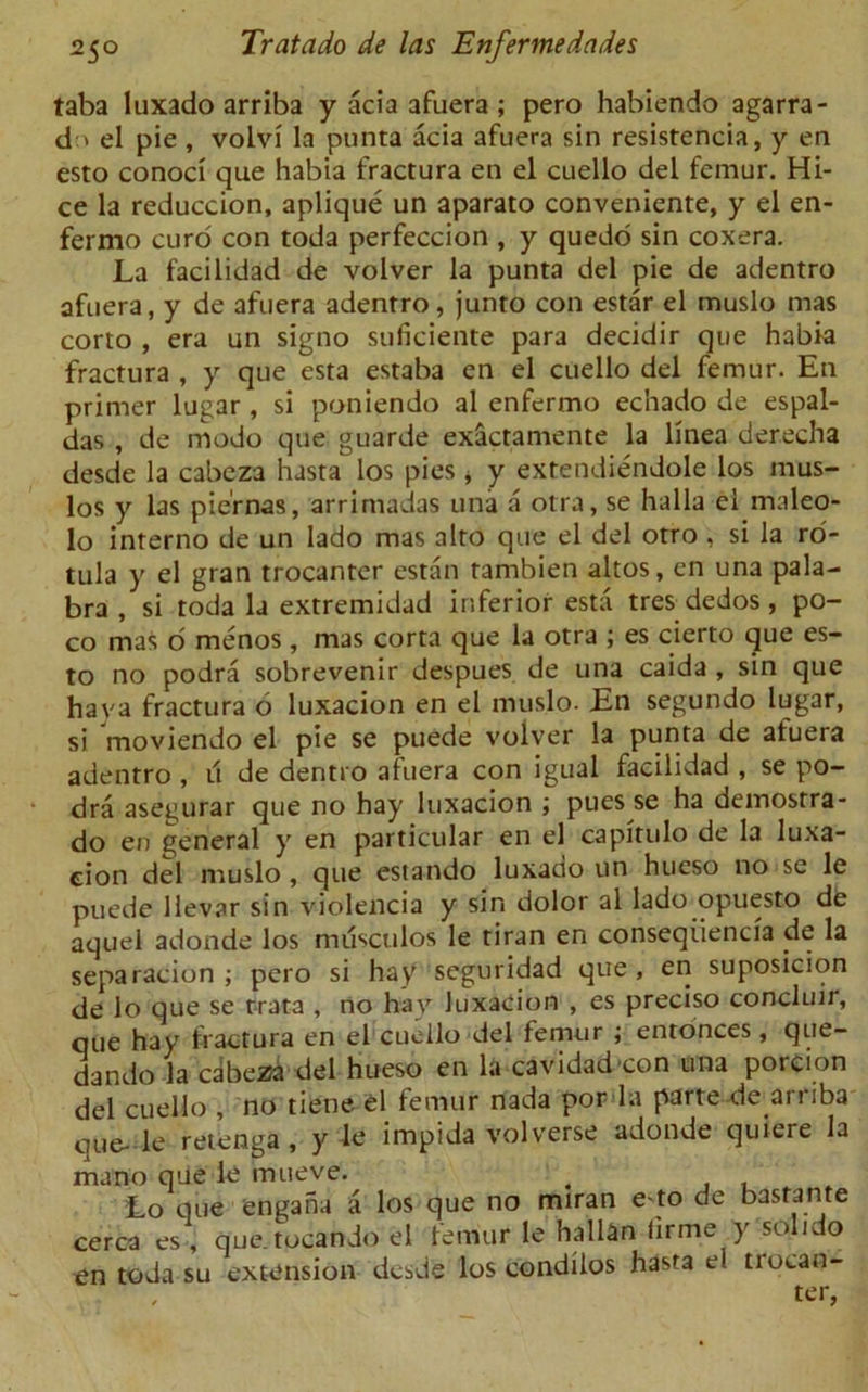 taba luxado arriba y acia afuera ; pero habiendo agarra- d > el pie , volvi la punta acia afuera sin resistencia, y en esto conoci que habia fractura en el cuello del femur. Hi- ce la reduccion, aplique un aparato conveniente, y el en- fermo curd con toda perfeccion , y quedo sin coxera. La facilidad de volver la punta del pie de adentro afuera, y de afuera adentro, junto con estar el muslo mas corto , era un signo suficiente para decidir que habia fractura , y que esta estaba en el cuello del femur. En primer lugar , si poniendo al enfermo echado de espal- das , de modo que guarde ex&ctamente la linea derecha desde la cabeza hasta los pies * y extendiendole los mus- los y las pie'rnas, arrimadas una a otra, se halla el maleo- lo interno de un lado mas alto que el del otro , si la ro- tula y el gran trocanter estan tambien altos, en una pala- bra , si toda la extremidad inferior esta tres dedos, po- co mas o menos, mas corta que la otra ; es cierto que es- to no podra sobrevenir despues de una caida , sin que hava fractura o luxacion en el muslo. En segundo lugar, si moviendo el pie se puede volver la punta de afuera adentro , it de dentro afuera con igual facilidad , se po- dra asegurar que no hay luxacion \ pues se ha demostra- do en general y en particular en el capitulo de la luxa- cion del muslo , que estando luxado un hueso no se le puede llevar sin violencia y sin dolor al lado opuesto de aquel adonde los mitsculos le tiran en conseqiiencia de la separacion ; pero si hay seguridad que, en suposicion de lo que se rrata , no hay luxacion , es preciso concluir, que hay fractura en el cuello del femur ; entonces, que- dando la cabeza del hueso en la cavidad con una porcion del cuello , no tiene el femur nada por la parte de arriba oue-le retenga , y le impida volverse adonde quiere la mano que le mueve. > Lo que engaha a los que no miran e to de basrante cerca es , que.tocando el femur le hallan lirme y solido en toda su extension desde los condilos hasta ei trocan- - , ter,