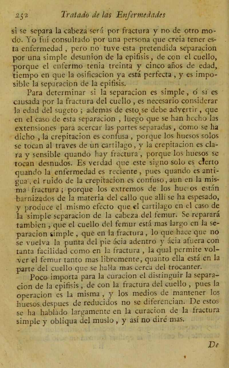 si se separa la cabeza sera por fractura y no de otro mo- do. Yo fui consultado por una persona que creia tener es- ta enfermedad , pero no tuve esta pretendida separacion por una simple desunion de la epifisis, de con el cuello, porque el enfermo tenia treinta y cinco anos de edad, tiempo en que la osificacion ya esta perfecta , y es impo- sible la separacion de la epifisis. Para determinar si la separacion es simple, o si es causada por la fractura del cuello , es necesario considerar la edad del sugeto ; ademas de estotse debe advertir , que en el caso de esta separacion , luego que se han hccho las extensiones para acercar las partes separadas , conio se ha dicho , la crepitacion es confusa , porque los huesos solos se tocan al traves de un cartilago, y la crepitacion es cla- ra y sensible quando hay fractura , porque los huesos se tocan desnudos. Es verdad que este signo solo es clerto quando la enfermedad es reciente, pues quando es anti- gua , el ruido de la crepitacion es confuso, aun en la mis- ma fractura; porque los extremos de los hue'os estan barnizados de la materia del callo que alii se ha espesado, y produce el rnismo efecto que el cartilago en el caso de la simple separacion de la cabeza del femur. Se reparara tambien , que el cuello del femur esta mas largo cn la se- paracion simple , que en la fractura , lo que hace que no se vuelva la punta del pie acia adentro y acia atuera con tant3 facilidad como en la fractura , la qual pcrmite vol- ver el femur tanto mas librcmente, quanto ella esta en la parte del cuello que se haMa mas cerca del trocanter. Poco importa para la curacion el distinguir la separa- cion de la epifisis , de con la fractura del cuello , pues la operacion es la misma , y los medios de rnantener los huesos.despues de reducidos no se difercncian. Ide estos se ha hablado larijamente en la curacion de la tiactura simple y obliqua del muslo , y asf no dire mas. De «
