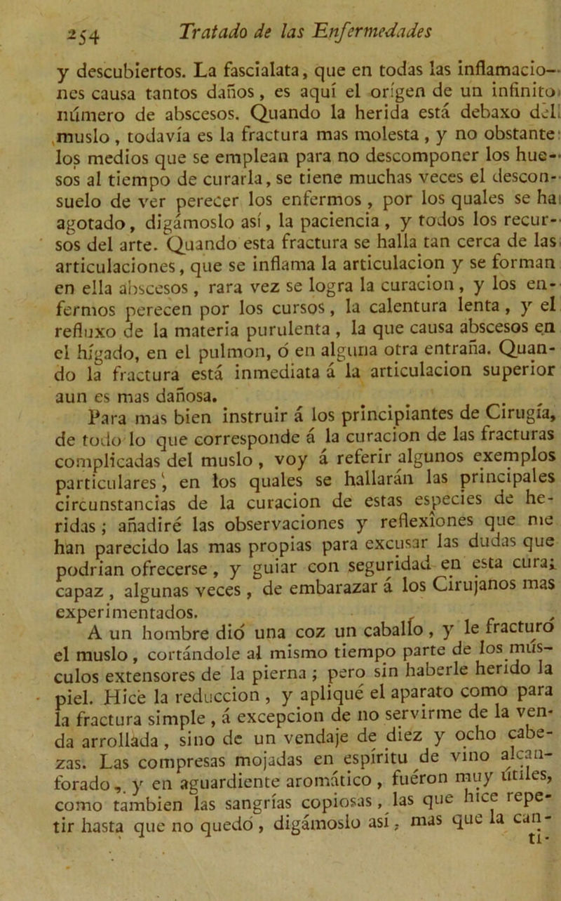 y descubiertos. La fascialata, que en todas las inflamacio— nes causa tantos danos, es aqui el origen de un infinito- iulmero de abscesos. Quando la herida esta debaxo del muslo , todavia es la fractura mas molesta , y no obstante los medios que se emplean para no descomponer los hue- sos al tiempo de curarla, se tiene muchas veces el descon- suelo de ver perecer los enfermos , por los quales se ha agotado, digamoslo asi, la paciencia , y todos los recur— sos del arte. Quando esta fractura se halla tan cerca de las articulaciones, que se inflama la articulacion y se forman en ella abscesos, rara vez se logra la curacion , y los en- fermos perecen por los cursos, la calentura lenta, y el refluxo de la materia purulenta , la que causa abscesos en cl higado, en el pulmon, o en alguna otra entraha. Quan- do la fractura esta inmediata ala articulacion superior aun es mas danosa. Para mas bien instruir a los principiantes de Cirugfa, de todo lo que corresponde a la curacion de las fracturas complicadas del muslo, voy a referir algunos exemplos particulares, en los quales se hallaran las principales circunstancias de la curacion de estas especies de he- ridas; anadire las observaciones y reflexiones que me han parecido las mas propias para excusar las dudas que podrian ofrecerse , y guiar con seguridad en esta cura» capaz , algunas veces, de embarazar a los Ciiujanos mas experimentados. _ A un hombre did una coz un caballo, y le fracturo el muslo, cortandole al mismo tiempo parte de los mus- culos extensores de la pierna ; s^n haberle herido la piel. Hice la reduccion , y aplique el aparato como para la fractura simple , a excepcion de no servirme de la ven- da arrollada, sino de un vendaje de diez y ocho cabe- zas. Las compresas mojadas en espiritu de vino alcan- forado,. y en aguardiente aromatico , fueron muy utiles, como tambien las sangrias copiosas, las que hice repe- tir hasta que no quedo, digamoslo asi, mas que la cun-