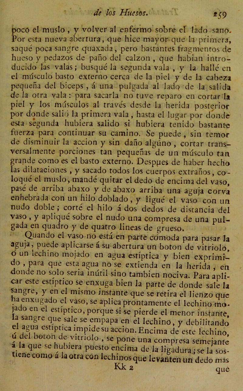 *59 poco el muslo , y volver al enfermo sobre el Iado sano- Por esta nueva aberrura, que hice mayor que la primer3, saque poca sangre quaxada, pero bastantes fragmenros de hueso y pedazos de pano del calzon , que habian intro- ducido las valas; busque la segunda vala , y la halle en el milsculo basto externo cerca de la piel y de la cabeza pequena del biceps , a una pulgada al ladq de la salida de la otra vala: para sacarla no tuve reparo en cortar la piel y los musculos al traves desde la herida posterior por donde salio la primera vala, hasta el Iugar por donde esta segunda hubiera salido si hubiera tenido bastante fuerza para continuar su camino. Se puede , sin temor de disminuir la accion y sin daiio alguno , cortar trans- versal mente porciones tan pequenas de un musculo tan grande como es el basto externo. Desppes de haber hecho las dilataciones , y sacado todos los cuerpos extranos, co- loque el muslo, mande quitar eldedo de ericima del vaso, pase de arriba abaxo y de abaxo arriba una aguja corva enhebra la con un hilo doblado, y ligue el vaso con un nudo doble ; corte el hilo ados dedos de discancia del vaso , y aplique sobre el nudo una compresa de una pul- gada en quadro y de quatro lineas de grueso. Quando el vaso no esta en parte cdmoda para pasar la aguja, puede aplicarse a su abertura un boton de vitriolo o un lechino mojado en agua estiptica y bien ex prim i- do , para que esta agua no se extienda en la herida , en donde no solo sena inutil sino tambien nociva. Para apli- car este estiptico se enxyga bien la parte de donde sale la sangre, y en el mfsmo instante que se retira el Iienzo que ha enxugado el vaso, se aplica prontamente el lechino mo* jat o en e estiptico, porque si se pierde el menor instante la sangre que sale se empapa en el lechino, y debilitandj el agua estipnca tmptdesu accion. Encima de este lechino, u e -joton e vitriolo , se pone una compresa semeiante a la que se hubiera puesto encima de la hVadura • se la sos- nene coma a' la otra con lech,-nos que levarSun deio Z Kk 2 que