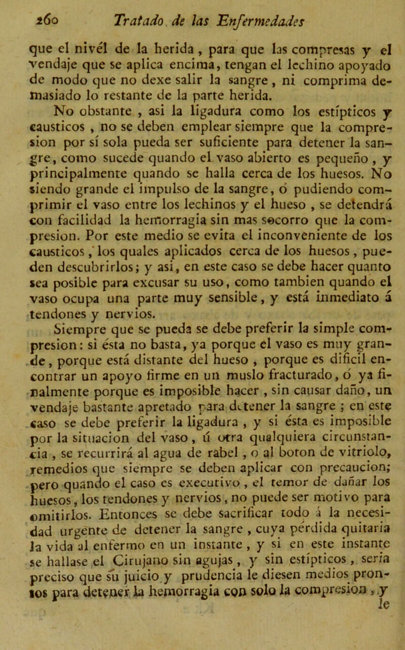 que el nivel de la herida , para que las compresas y el vendaje que se aplica encima, tengan el lcchino apoyado de modo que no dexe salir la sangre , ni comprima de- masiado lo restante de la parte herida. No obstante , asi la ligadura como los esti'pticos y causticos , no se deben emplear siempre que la compre- sion por si sola pueda ser suficiente para detener la san- gre, como sucede quando el. vaso abierto es pequeno , y principalmente quando se halla cerca de los huesos. No siendo grande el impulso de la sangre, 6 pudiendo com- primir el vaso entre los lechinos y el hueso , se detendra con facilidad la hemorragia sin mas socorro que la com- presion. Por este medio se evita el inconveniente de los causticos, los quales aplicados cerca de los huesos, pue- den descubrirlos; y asi, en este caso sedebe hacer quanto sea posible para excusar su uso, como tambien quando el vaso ocupa una parte muy sensible, y esta inmediato a tendones y nervios. Siempre que se pued3 se debe preferir la simple com- presion: si esta no basta, ya porque el vaso es muy gran- de, porque esta distante del hueso , porque es dificil en- contrar un apoyo lirme en un muslo fracturado, o ya fi- ralmente porque es imposible hacer , sin causar dano, un vendaje bastante apretado para detener la sangre ; en este caso se debe preferir la ligadura , y si esta es imposible por la situacion del vaso, u otra qualquiera circunstan- cia , se recurrira al agua de rabel , o al boron de vitriolo, remedios que siempre se deben aplicar con prccaucion; pero quando el caso es executive , el temor de danar los huesos, los tendones y nervios, no puede ser motivo para omitirlos. Entonces se debe sacrificar todo a la necesi- dad urgente de detener la sangre , cuya perdida quitaria la vida al enfermo en un instante , y si en este instante se hallase el Cirujano sin agujas , y sin estipticos , seria preciso que su juicio y prudencia le diesen medios pron- tos para detener la hemorragia con solo la compresion , y