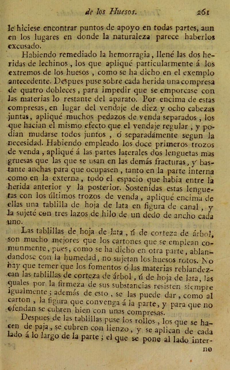 le hiciese encontrar puntos de apoyo en todas partes, aim en los lugares en donde la naturaleza parece haberlos excusado. Habiendo remediado la hemorragia, llene las dos he- ridas de lechinos , los que aplique particularmente a los cxtremos de los huesos , como se ha dicho en el exemplo antecedente. DeSpues puse sobre cada herida unacompresa de quatro dobleces, para impedir que se emporcase con las materias lo restante del aparato. Por encima de estas compresas,en lugar del vendaje de dicz y ocho cabezas juntas, aplique muchos pedazos de venda separados , los que hacian el rnismo efecto que el vendaje regular , y po- dian nuidarse todos juntos , o separadamente segun la necesidad. Habiendo empleado los doce primeros trozos de venda , aplique a las partes laterales dos lenguetas mas gruesas que las que se usan en las demas fractliras, y bas- tante anchas para que ocupasen , tanto en la parte interna como en la externa , todo el espacio que habia entre la herida anterior y la posterior. Sostenidas estas lenguc- tas con los illtimos trozos de venda , aplique encima de ellas una tabliila de hoja de lata en figura de canal , y la sujete con tres lazos de hilo de un dedo de ancho cada uno. Las tablillas de hoja de lata , tf de corteza de arbol, son mucho mejores que los cartones que se emplean co- munmente, pues, como se ha dicho en otra parte, ablan- dandosc- con la humedad, no sujetan los huesos rotos. No hay que temer que los fomentos o las materias reblandez- can las tablillas de corteza de drbol, ti de hoja de lata, las quales por la firmeza de sus substancias resisten siempre igualmente ; ademas de esto , se las puede dar , como al carton , la figura que convenga a la parte, y para que no ofendan se cuhren bien con unas compresas^ 1 Despues de las tablillas puse los rollos , los que se ha- cen de paja, se cubren con lienzo, y se aplicai de cada a o a lo largo de la parte i el que se pone al lado inter-