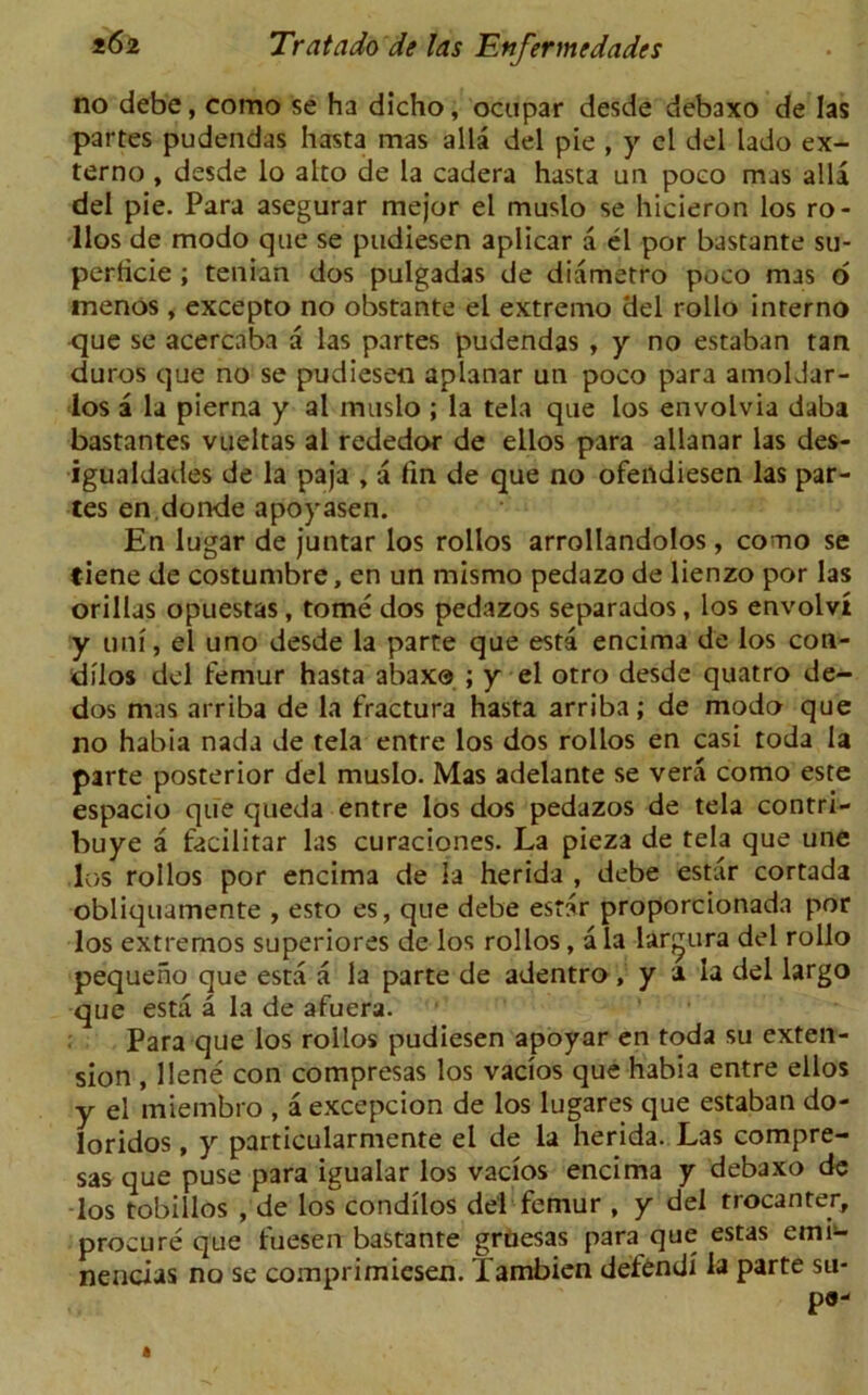 no debc, como se ha dicho, ocupar desde debaxo de las partes pudendas hasta mas alia del pie , y cl del lado ex- terno , desde lo alto de la cadera hasta un poeo mas alia del pie. Para asegurar mejor el muslo se hicieron los ro- llos de modo que se pudiesen aplicar a el por bastante su- perficie ; tenian dos pulgadas de diametro poco mas o menos , excepto no obstante el extremo del rollo interno que se acercaba a las partes pudendas , y no estaban tan duros que no se pudiesen aplanar un poco para amoldar- los a la pierna y al muslo ; la tela que los envolvia daba bastantes vueltas al rededor de ellos para allanar las des- igualdades de la paja , a fin de que no ofendiesen las par- tes en donde apoyasen. En lugar de juntar los rollos arrollandolos , como se tiene de costumbre, en un mismo pedazo de lienzo por las orillas opuestas, tome dos pedazos separados, los envolvt y uni, el uno desde la parte que esta encima de los con- dilos del femur hasta abax© ; y el otro desde quatro de- dos mas arriba de la fractura hasta arriba; de modo que no habia nada de tela entre los dos rollos en casi toda la parte posterior del muslo. Mas adelante se vera como este espacio que queda entre los dos pedazos de tela contri- buye a facilitar las curaciones. La pieza de tela que une los rollos por encima de la herida , debe estar cortada obliquamente , esto es, que debe estar proporcionada por los extremos superiores de los rollos, a la lar^ura del rollo pequeno que esta a la parte de adentro , y a la del largo que esta a la de afuera. Para que los rollos pudiesen apoyar en toda su exten- sion , llene con compresas los vacios que habia entre ellos y el miembro , a excepcion de los lugares que estaban do- loridos, y particularmente el de la herida. Las compre- sas que puse para igualar los vacios encima y debaxo de los tobillos , de los condilos del femur , y del trocanter, procure que fuesen bastante gruesas para que estas emi- nencias no se comprimiesen. Tambien defend! la parte su- ps-