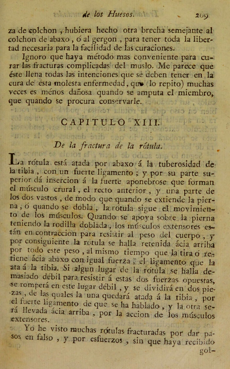 209 za de colchon , hubiera hecho otra brecha semejante al colchon de abaxo , o al gergon , para tener toda la liber- tad necesaria para la facilidad de las curaciones. Ignoro que haya metodo mas conveniente para cu- rar las fracturas complicadas del muslo. Me parece que este llena todas las intenciones que se deben tener en la cura de esta molesfa enfermedad, qu» Io repito) muchas veces es menos danosa quando se amputa el miembro, que quando se procura conservarle. CAPITULO XIII. De la fractura de la rotula. Ida rotula esta atada por abaxo a la tuberosidad de la tibia , con un fuerte ligamento ; y por su parte su- perior da insercion a la fuerte aponebrose que forman el musculo crural , el recto anterior , y una parte de los dos vastos , de modo que quando se extiende la pier- na, o quando se dobla , la rotula sigue el movimien- to de los milsculos. Quando se apoya sobre la pierna teniendo la rodilla doblada , los mrisculos extensores es- tan en. contraction para resistir al peso del cuerpo , y por consiguiente la rotula se halla retenida acia arriba por todo este peso , al mismo tiemoo que la tira o re- tiene aciaabaxo con igual fuerza “ el ligamento que la ata a la tibia. Si algun lugar de la rotula se halla de- masiodo debil para resistir a estas dos fuerzas opuesras, se lompera en este lugar debil , y se dividira en dos pie- zas de las quales la una quedara atada a la tibia , por ro nLrtej 1§ar!'lento. clue se ha hablado , y la otra se- extensores. “ ^ ’ p0r h accion de Ios '“‘SkuIos SOS In ht V,St° muchas fQ'i'fas fracturadas por dar pa- s>o , y por esfuerzos , sin que haya recibido