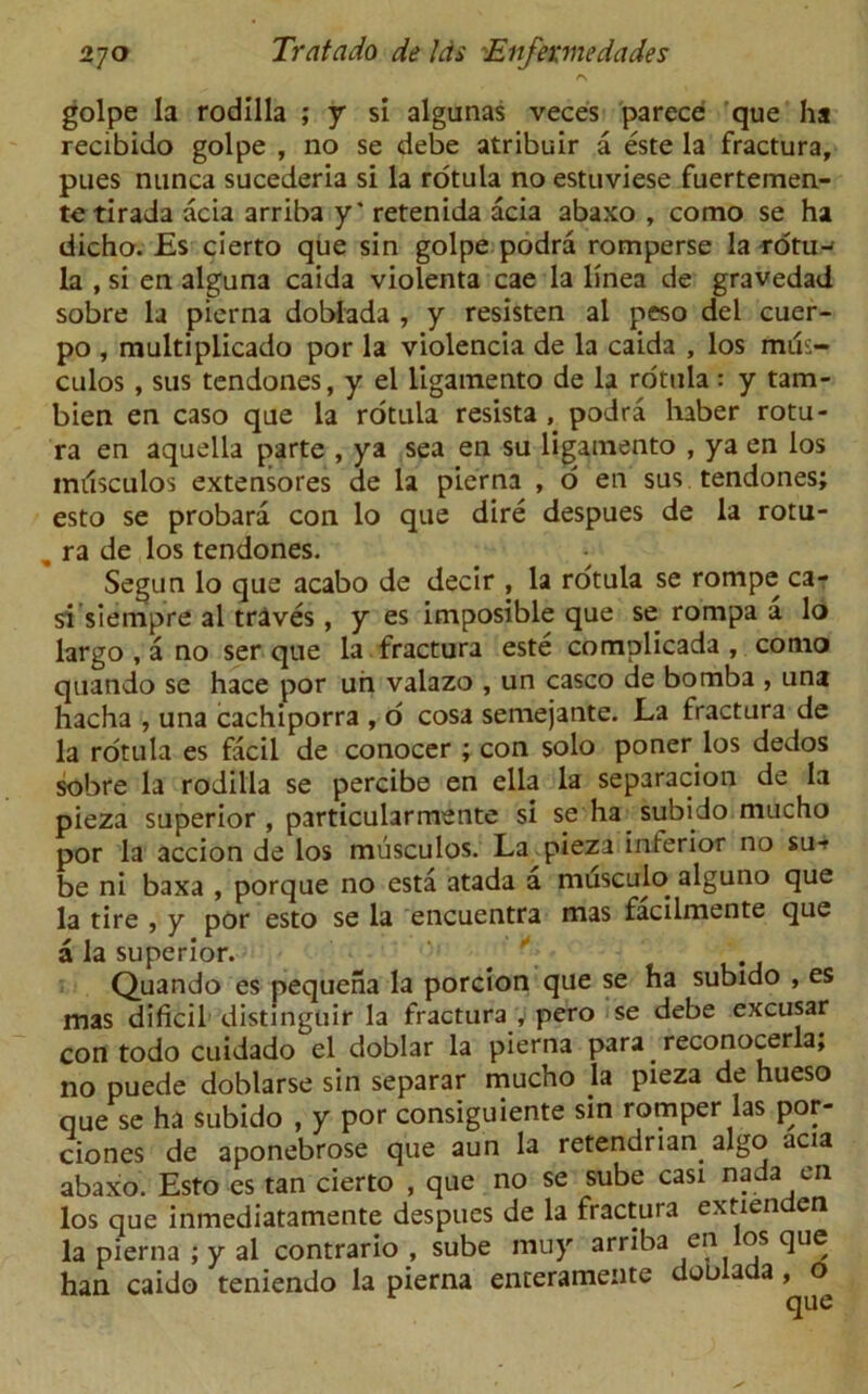r\ golpe la rodilla ; y si alganas veces parece que ha recibido golpe , no se debe atribuir a este la fractura, pues nunca sucederia si la rotula no estuviese fuertemen- tetirada acia arriba y* retenida acia abaxo , como se ha dicho. Es cierto que sin golpe podra romperse la rdtu-' la , si en alguna caida violenta cae la linea de gravedad sobre la pierna doblada , y resisten al peso del cuer- po , multiplicado por la violencia de la caida , los mils- culos , sus tendones, y el ligamento de la rotula: y tam- bien en caso que la rotula resista , podra haber rotu- ra en aqueila parte , ya sea en su ligamento , ya en los inrisculos extensores de la pierna , o en sus. tendones; esto se probara con lo que dire despues de la rotu- „ ra de los tendones. Segun lo que acabo de decir , la rotula se rompe ca- s'i siempre al traves , y es imposible que se rompa a lo largo , a no ser que la fractura este complicada , como quando se hace por un valazo , un casco de bomba , una hacha , una cachiporra , o cosa semejante. La fractura de la rotula es facil de conocer ; con solo poner los dedos sobre la rodilla se percibe en ella la separation de la pieza superior , particularmente si se ha subido mucho por la accion de los musculos. La pieza inferior no su-f be ni baxa , porque no esta atada a musculo alguno que la tire , y por esto se la encuentra mas facilmente que a la superior. #  Quando es pequena la porcion que se ha subido , es mas dificil distinguir la fractura y pero se debe excusar con todo cuidado el doblar la pierna para reconocerla; no puede doblarse sin separar mucho la pieza de hueso que se ha subido , y por consiguiente sin romper las por- ciones de aponebrose que aun la retendrian. algo acia abaxo. Esto es tan cierto , que no se sube casi nada on los que inmediatamente despues de la fractura extienden la pierna ; y al contrario , sube muy arriba en os que han caido teniendo la pierna enterameiite doo ada , o^