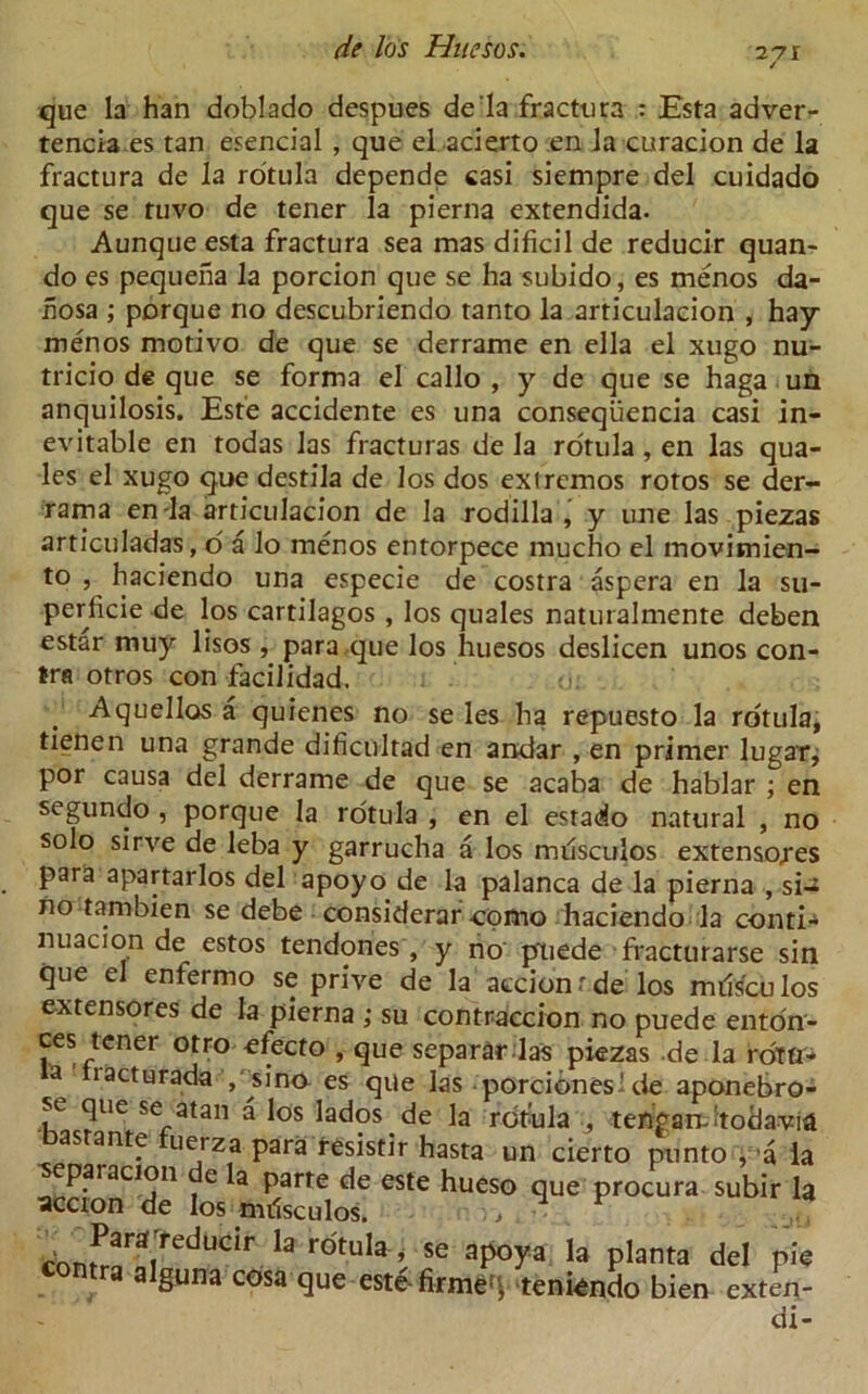 que la han doblado despues de'la fractura : Esta adver- tencia.es tan esencial , que el acierto en la curacion de la fractura de la rotula depende casi siempre del cuidado que se tuvo de tener la pierna extendida. Aunque esta fractura sea mas dificil de reducir quan- do es pequena la porcion que se ha subido, es menos da- hosa ; porque no descubriendo tanto la articulacion , hay menos motivo de que se derrame en ella el xugo nu- tricio de que se forma el callo , y de que se haga un anquilosis. Este accidente es una conseqiiencia casi in- evitable en todas las fracturas de la rotula, en las qua- les el xugo que destila de los dos extremos rotos se der- rama en-la articulacion de la rodilla , y une las piezas articuladas, o a lo menos entorpece mucho el movimien- to , haciendo una especie de costra aspera en la su- perficie de los cartilagos , los quales naturalmente deben estar muy lisos , para que los huesos deslicen unos con- tra otros con facilidad. Aquellos a quienes no se les ha repuesto la rotula, tienen una grande dificultad en andar , en primer lugar, por causa del derrame de que se acaba de hablar ; en segundo , porque la rotula , en el estado natural , no solo sirve de leba y garrucha a los milsculos extenso/es para apartarlos del apoyo de la palanca de la pierna , si-* no tambien se debe considerar -como haciendo la conti-^ nuacion de estos tendones , y no pliede fracturarse sin que el enfermo se prive de la accionrde los milsculos extensores de la pierna ; su contraccion no puede enton- ces tener otro efecto , que separar las piezas de la rotfl- a lacturada , sino es que las porcidneside aponebro- sc que se atan a los lados de la rotula , tengandtociavia as ante uerza para resistir hasta un cierto punto , ’a la separacion de la parte de este hueso que procura subir la accion de los nuisculos. ., . 1 F ,on^redUClr 13 rotuIa ’ se aP°ya )a planta del pie guna cosa que este- firmed teniendo bien exten- di-