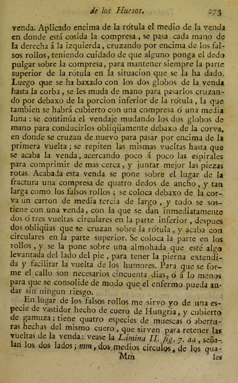 venda. Aplicado encima de la rotula el medio de la venda en donde esta cosida la compresa , se pasa cada mano de la derecha a la izquierda, cruzando por encima de los fal- sos rollos, teniendo cuidado de que alguno ponga el dedo pulgar sobre la compresa, para mantener sienipre la parte superior de la rotula en la situacion que se la ha dado. Luego que se ha baxado con los dos globos de la venda hasta la corba , se les muda de mano para pasarlos cruzan- do por debaxo de la porcion inferior de la rotula, la que tambien se habra cubierto con una compresa o una media luna : se continua el vendaje mudando los dos globos de mano para conducirlos obliqiiamente debaxo de la corva, en donde se cruzan de nuevo para pasar por encima de la primera vuelta ; se repiten las mistnas vueltas hasta que se acaba la venda, acercando poco a poco las espirales para comprimir de mas cerca , y juntar mejor las piezas rotas. Acabada esta venda se pone sobre el lugar de la fractura una compresa de quatro dedos de ancho, y tan larga como los falsos rollos ; se coloca debaxo de la cor- va un carton de media tercia de largo , y todo se sos- tiene con una venda, con la que se dan inmediatamente dos o tres vueltas circulares en la parte inferior , despues dps obliqiias que se cruzan sobre la rotula , y acaba con circulares en la parte superior. Se coloca la parte en los rollos, y se la pone sobre una almohada que este algo levantada del Iado del pie , para tener la pierna extendi- da y facilitar la vuelta de los humores. Para que se for- me el callo son necesarios cincuenta dias, o a Io menos para que se consolide de niodo que el enfermo pueda an- dar sin ningun riesgo. En lugar de los falsos rollos me sirvo yo de una es- pecie de vastidor hecho de cuero de Hungria, y cubierto de gamuza; tiene quatro especies de muescas o abertu- ras hejias del mismo cuero , que sirven para retener las vueltas de la venda: vease la Lamina II. Jig. 7. m, se5a-. Ian los dos lados; mm t dos medios circulos, de los gua- Mm les