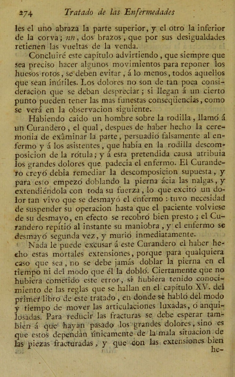 les el uno abraza la parte superior, y el otro la inferior de la corva; nti, dos brazos, que por sus desigualdades retienen las vueltas de la venda. Concluire este capitulo advirtiendo , que siempre que sea preciso hacer algunos movimientos para reponer los huesos rotos, se deben evitar, a lo menos, todos aquellos que sean inutiles. Los dolores no son de tan poca consi- deracion que se deban despreciar; si began a un cierto punto pueden tener las mas funestas conseqiiencias, como se vera en la observacion siguiente. Habiendo caido un hombre sobre la rodilla , llamo a un Curandero , el qual, despues de haber hecho la cere- monia de examinar la parte, persuadio falsamente al en- fermo y a los asistentes , que habia en la rodilla descom- posicion de la rotula; y a esta pretendida causa atribuia los grandes dolores que padecia el enfermo. El Curande- ro creyo debia remediar la descomposicion supuesta, y para esto empezo doblando la pierna acia las nalgas, y extendiendola con toda su fuerza , lo que excito un do- lor tan vivo que se desmayo el enfermo : tuvo necesidad de suspender su operacion hasta que el paciente volviese de su desmayo, en efecto se recobro bien presto ; el Cu- randero repitio al instante su maniobra , y el enfermo se desmayo segunda vez, y murio inmediatamente. Nada le puede excusar a este Curandero el haber he- eho estas mortales extensiones, porque para qualquiera caso que sea , no se debe jamas doblar la pierna en el tiempo ni del modo que el la doblo. Ciertamente que no hubiera cometido este error, si' hubiera tenido conoci- miento de las reglas que se hallan en el capitulo XV. del primef libro de este tratado, en donde se hablo del modo y tiempo de mover las articulaciones luxadas, d anqui— losadas. Para reducir las fracturas se debe esperar tam- bien a que hayan pasado los grandes dolores, sino es que estos dependan tinicamente de la mala situacion de las piezas fracturadas, y que con las extensiones bien