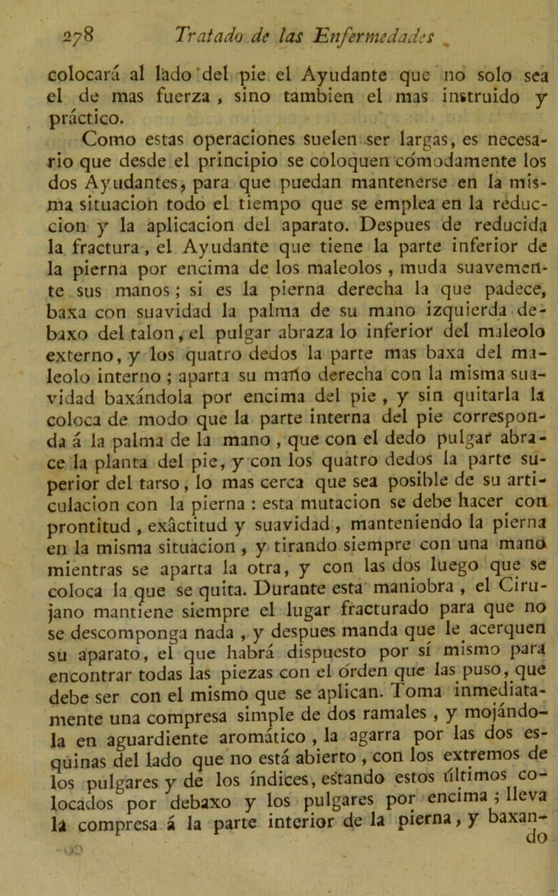 colocara al lhdo del pie el Ayudante que no solo sea el de mas fuerza , sino tambien el mas instruido y practico. Como estas operaciones suelen ser largas, es necesa- rio que desde el principio se coloquen cdmodamente los dos Ayudantes, para que puedan mantenerse en la niis- rna situacion todo el tiempo que se emplea en la reduc- cion y la aplicacion del aparato. Despues de reducida la fractura , el Ayudante que tiene la parte inferior de la pierna por encima de los maleolos , muda suavemert- te sus manos; si es la pierna derecha la que padece, baxa con suavidad la palma de su mano izquierda de- baxo del talon, el pulgar abraza lo inferior del maleolo externo, y los quatro dedos la parte mas baxa del ma- leolo interno ; aparra su maTio derecha con la misma sua- vidad baxandola por encima del pie , y sin quitarla la coloca de modo que la parte interna del pie correspon- da a la palma de la mano , que con el dedo pulgar abra- ce la planta del pie, y con los quatro dedos la parte su- perior del tarso, lo mas cerca que sea posible de su arti- culacion con la pierna : esta mutacion se debe hacer con prontitud , exactitud y suavidad , manteniendo la pierna en la misma situacion , y tirando siempre con una mano mientras se aparta la otra, y con las dos luego que se coloca la que se quita. Durante esta maniobra , el Ciru- jano mantiene siempre el lugar fracturado para que no se descomponga nada , y despues manda que le acerquen su aparato, el que habra dispuesto por si mismo para encontrar todas las piezas con el orden que las puso, que debe ser con el mismo que se aplican. 1 oma inmediata- mente una compresa simple de dos ramales, y mojando- la en aguardiente aromatico , la agarra por las dos es- quinas del lado que no esta abierto , con los extremos de los pulgares y de los indices, estando estos illtimos co- locados por debaxo y los pulgares por encima ; lleva la compresa a la parte interior de la pierna, y baxa”“