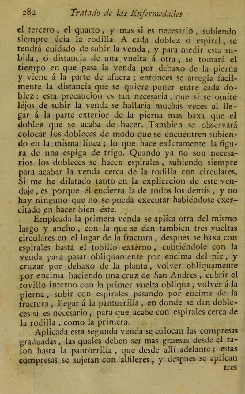 el tercero , el quarto , y mas si es necesario , subiendo siempre acia la rodilla. A cada doblez o espiral, se tendra cuidado de subir la venda, y para medir esta su- bida , o distancia de una vuelta a otra , se tomara el tiempo en que pasa la venda por debaxo de la pierna y viene a la parte de afuera ; entonces se arregla facil- mente la distancia que se quiere poner entre cada do- blez : esta precaucion es tan necesaria , que si se omite lejos de subir la venda se haliaria muchas veces al lie - gar a la parte exterior de la pierna mas baxa que el doblez que se acaba de hacer. Tambien se observara colocar los dobleces de modo que se encuentren subien- do en la misma linea; lo que hace exactamente la figu- ra de una espiga de trigo. Quando ya no son necesa- rios los dobleces se hacen espirales , subiendo siempre para acabar la venda cerca de la rodilla con circulares. Si me he dilatado tanto en la explicacion de este ven- daje, es porque el encierra la de todos los dernas , y no hay ninguno que no se pueda executar habiendose exer- citado en hacer bien este. Empleada la primera venda se aplica otra del mismo largo y ancho, con la que se dan tambien tres vueltas circulares en el lugar de la fractura , despues se baxa con espirales hasta el tobillo externo, cubriendole con la venda para pasar obliquamente por encima del pie, y cruzar por debaxo de la planta, volver obliquamente por encima haciendo una cruz de San Andres , cubrir el tovillo interno con la primer vuelta obliqua , volver a la pierna , subir con espirales pasando por encima de la fractura , llegar a la pantorrilla , en donde se dan doble- ces si es necesario, para que acabe con espirales cerca de la rodilla , como la primera. Aplicada esta segunda venda se colocan las compresas graduadas, las quales deben ser mas gruesas desde el ta- lon hasta la pantorrilla , que desde alii adelante; estas compresas se sujetan con alhleres, y despues se aplican tres