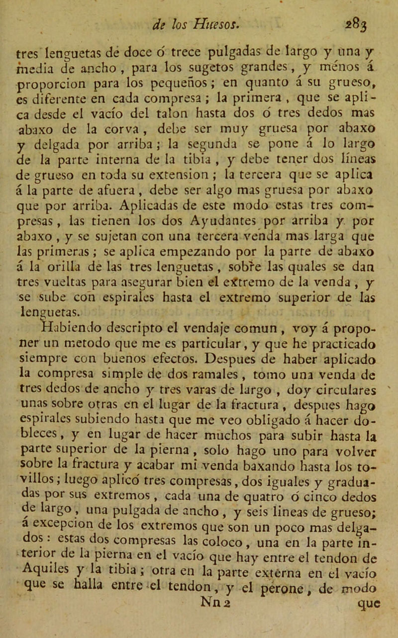 tres lenguetas de doce o trece pulgadas de largo y una y media de ancho , para los sugetos grandes, y menos a proporcion para los pequehos; en quanto a su grueso, es diferente en cada compresa ; la primera , que se apli- ca desde el vacio del talon hasta dos 6 tres dedos mas abaxo de la corva , debe ser muy gruesa por abaxo y delgada por arriba ; la segunda se pone a lo largo de la parte interna de la tibia , y debe tener dos lineas de grueso en toda su extension ; la tercera que se aplica a la parte de afuera , debe ser algo mas gruesa por abaxo que por arriba. Aplicadas de este modo estas tres com- presas, las tienen los dos Ayudantes por arriba y por abaxo , y se sujetan con una tercera venda mas larga que las primeras ; se aplica empezando por la parte de abaxo a la orilla de las tres lenguetas, sobre las quales se dan tres vueltas para asegurar bien el eXtremo de la venda , y se sube con espirales hasta el extremo superior de las lenguetas. Habiendo descripto el vendaje comun , voy a propo- ner un metodo que me es particular, y que he practicado siempre con buenos efectos. Despues de haber aplicado la compresa simple de dos ramales, tomo una venda de tres dedos de ancho y tres varas de largo , doy circulares ' unas sobre otras en el lugar de la fractura , despues hago espirales subiendo hasta que me veo obligado a hacer do- bleces, y en lugar de hacer muchos para subir hasta la parte superior de la pierna , solo hago uno para volver sobre la fractura y acabar mi venda baxando hasta los to- villos; luego aplico tres compresas, dos iguales y gradua- das por sus extremos, cada una de quatro o cinco dedos de largo , una pulgada de ancho , y seis lineas de grueso; a excepcion de los extremos que son un poco mas delga- dos : estas dos compresas las coloco , una en la parte in- terior de la pierna en el vacio que hay entre el tendon de Aquiles y la tibia ; otra en la parte externa en el vacio que se halla entre el tendon, y el perone, de modo Nn2 que