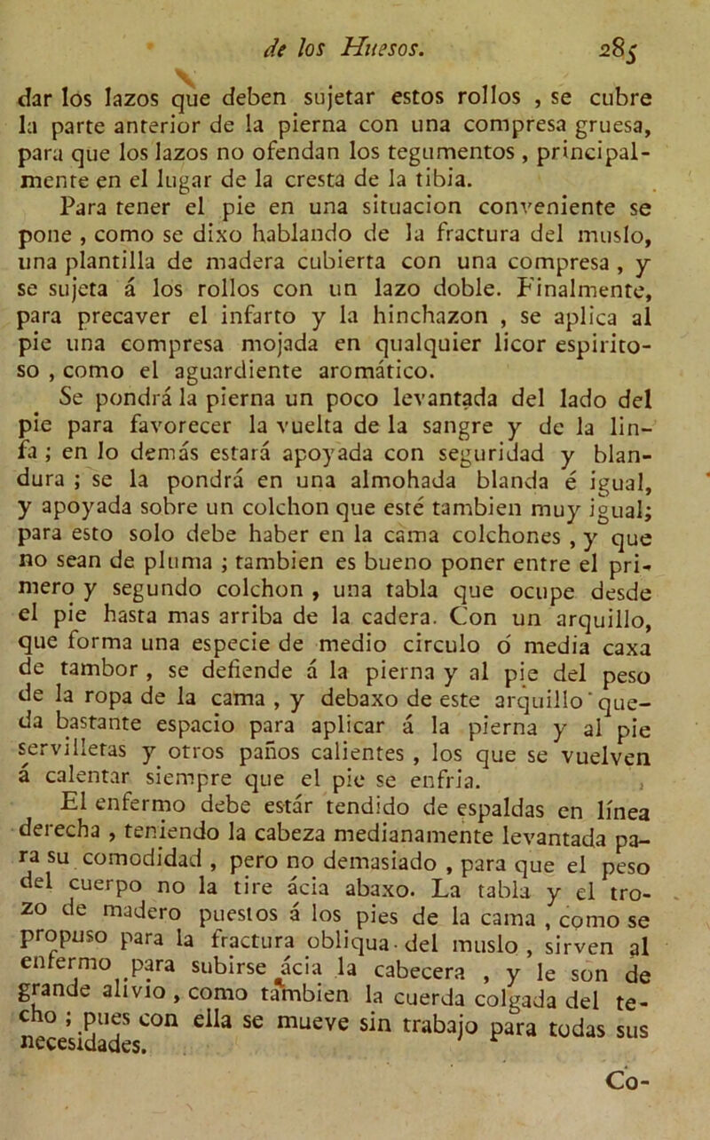 dar los Iazos que deben sujetar estos rollos , se cubre la parte anterior de la pierna con una compresa gruesa, para que los lazos no ofendan los tegumentos , principal- menre en el lugar de la cresta de la tibia. Para tener el pie en una situacion conveniente se pone , como se dixo hablando de la fractura del muslo, una plantilla de madera cubierta con una compresa , y se sujeta a los rollos con un lazo doble. E’inalmente, para precaver el infarto y la hinchazon , se aplica al pie una compresa mojada en qualquier licor espirito- so , como el aguardiente aromatico. Se pondra la pierna un poco levantada del lado del pie para favorecer la vuelta de la sangre y de la lin- fa ; en lo dernas estara apoyada con seguridad y blan- dura ; se la pondra en una almohada blanda e igual, y apoyada sobre un colchon que este tambien muy igual; para esto solo debe haber en la cama colchones , y que no sean de pluma ; tambien es bueno poner entre el pri- mero y segundo colchon , una tabla que ocupe desde el pie hasta mas arriba de la cadera. Con un arquillo, que forma una especie de medio circulo o' media caxa de tambor , se defiende a la pierna y al pie del peso de la ropa de la cama , y debaxo de este arquillo ‘que- da bastante espacio para aplicar a la pierna y al pie servilletas y otros panos calientes , los que se vuelven a calentar siempre c]ue el pie se enfria. , El enfermo debe estar tendido de espaldas en linea derecha , teniendo la cabeza medianamente levantada pa- ra su comodidad , pero no demasiado , para que el peso del cuerpo no la tire acia abaxo. La tabla y el tro- zo de madero puestos a los pies de la cama , como se propuso para la fractura obliqua del muslo, sirven al enfermo para subirse acia la cabecera , y le son de grande alivio , como tambien la cuerda colgada del te- cho ; pues con eila se mueve sin trabajo para todas sus Co-