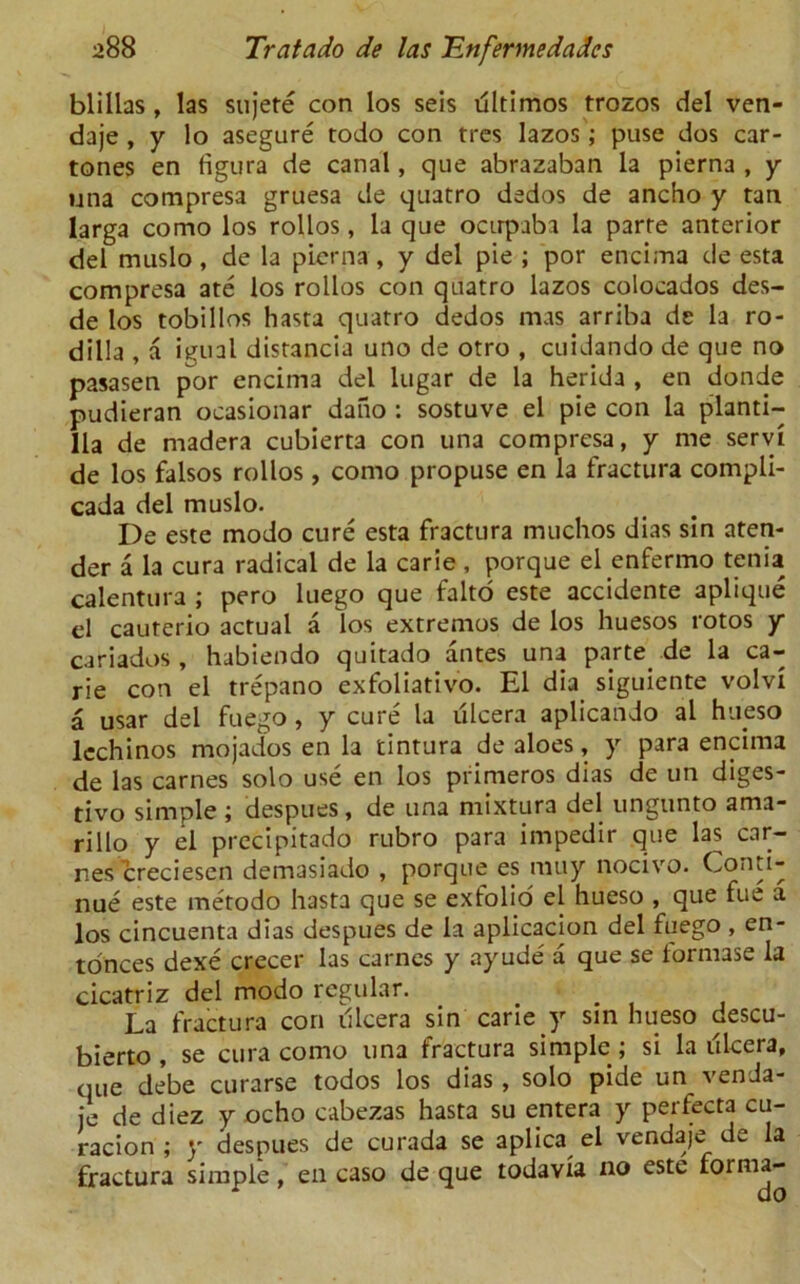 blillas , las sujete con los seis dltimos trozos del ven- daje , y lo asegure todo con tres lazos; puse dos car- tones en figura de canal, que abrazaban la pierna , y una compresa gruesa de quatro dedos de ancho y tan larga como los rollos, la que ocirpaba la parre anterior del muslo, de la pierna , y del pie ; por encima de esta compresa ate los rollos con quatro lazos colocados des- de los tobillos hasta quatro dedos mas arriba de la ro- dilla , a igual distancia uno de otro , cuidando de que no pasasen por encima del lugar de la herida , en donde pudieran oeasionar dano : sostuve el pie con la planti- Ha de rnadera cubierta con una compresa, y me servi de los falsos rollos , como propuse en la fractura compli- cada del muslo. De este modo cure esta fractura muchos dias sin aten- der a la cura radical de la carie , porque el enfermo tenia calentura ; pero luego que falto este accidente aplique el cauterio actual a los extremos de los huesos rotos y cariados, habiendo quitado antes una parte de la ca- rie con el trepano exfoliativo. El dia siguiente volvi a usar del fuego, y cure la lilcera aplicando al hueso lechinos mojados en la tintura de aloes, y para encima de las carnes solo use en los primeros dias de un diges- tivo simple j despues, de una mixtura del ungunto ama- rillo y el precipitado rubro para impedir que las car- r.es creciesen demasiado , porque es muy nocivo. Conti- nue este metodo hasta que se exfolio el hueso , que fue a los cincuenta dias despues de la aplicacion del fuego , en- tonces dexe crecer las carnes y ayude a que se tormase la cicatriz del modo regular. La fractura con illcera sin carie y sin hueso descu- bierto , se cura como una fractura simple ; si la ulcera, que debe curarse todos los dias , solo pide un venda- je de diez y ocho cabezas hasta su entera y perfecta cu- racion ; y despues de curada se aplica el vendaje de la fractura simple, en caso de que todavia no este forma-