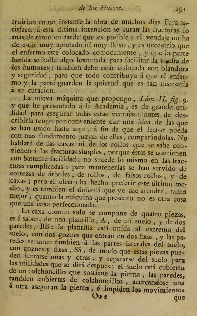 truirian en un instant'e la obra de muchos dias. Para sar tisfaeer a esta illtima intencion se curan las fracturas lo mas de tarde en tarde que es posible ; el vendaje no ha de estax muy apretado ni mity fioxo , y es necesario que el enfermo este colocado comodamente , y que la parte herida se halle algo levantada para facilitar la vuelta de los humotes ; tambien debe estar colocada con blandura y seguridad , para que todo contribuya a que el enferr mo y la parte guarden la quietud que es tan necesaria a su curacion. La nueva maquina que propongo, Lam. II. Jig. 9. y que he presentado a la Academia , es de grande uti- lidad para asegurar todas estas ventajas : antes de des- cribirla tengo por conveniente dar una idea de las que se han usado hasta aqui , a fin de que el lector pueda con mas fundamento juzgar de ellas, comparandolas. No hablare de las caxas ni de los rollos que se sabe con- vienen a las fracturas simples , porque estas se contienen con bastante facilidad; no sucede lo mismo en las frac- turas complicadas : para mantenerlas se han servido de coitezas de arboles , de rollos , de falsos rollos , y de .caxas ; pero el efecto ha hecho preferir este ultimo me- dio , y es tambien el ilnico a que yo me atendre, tanto mejor , quanto la maquina que presento no es otra cosa que una caxa perfcccionada. La caxa comun solo se compone de quatro piezas es a saber de una plantilla , A , de un suelo , y de dos’ paredes, BB : la plantilla esta unida a 1 extremo del suelo, co’n dos goznes que entran en dos fixas , y las pa- redes se unen tambien a las partes laterales del suelo, con goznes y fixas , SS, de modo que estas piezas pue- 1^ ivjajSe Unas y ?^as ’ y separarse del suelo para las utilidades que se dir?, despues : el suelo esta cubierto de un colchoncillo que sostiene la pieraa , las paredes, tambien cubiertas de colchoncillos , acercandose una » otra aseguran la pierna, e impiden lot movimienros Oo ( que