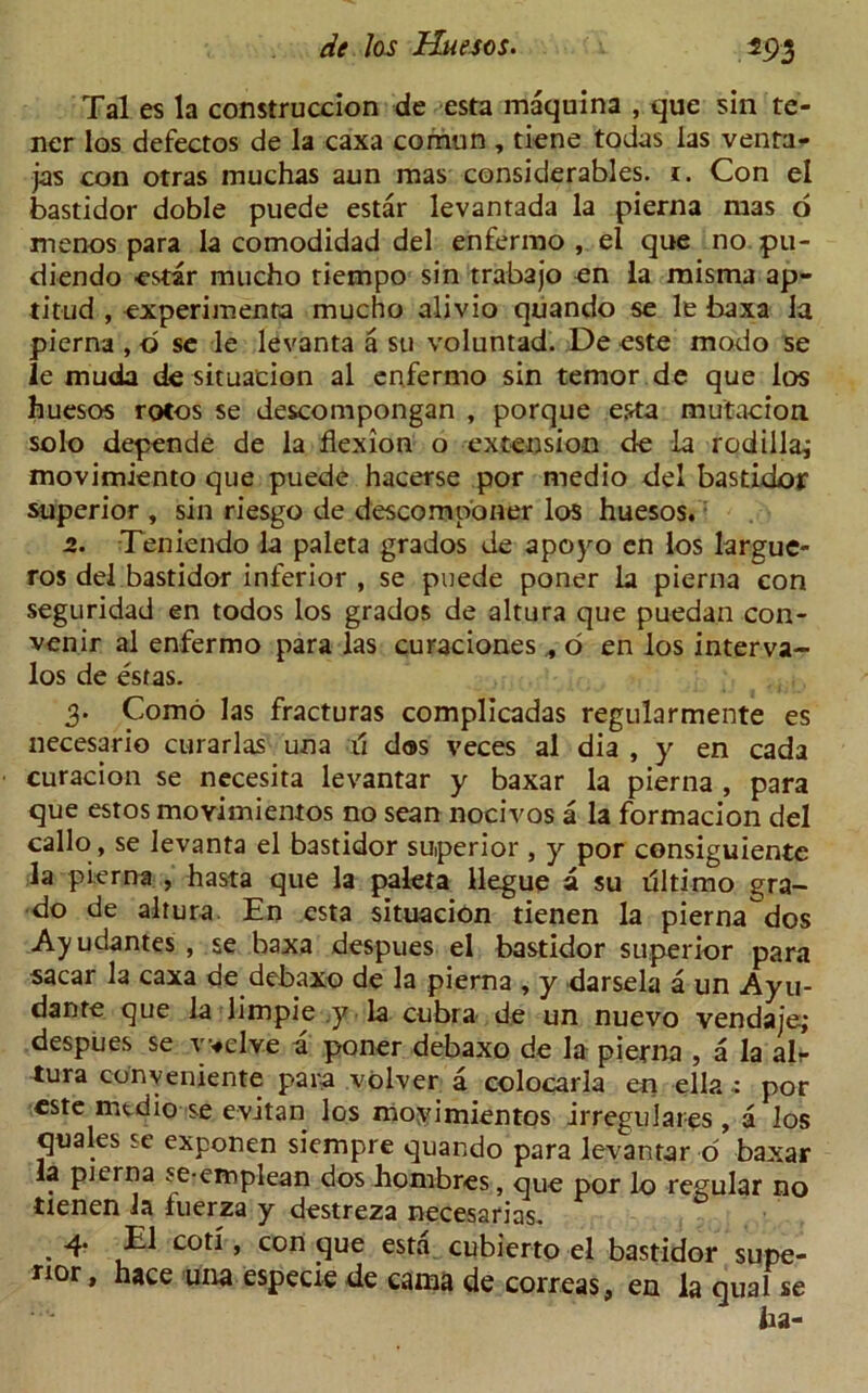m Tales la construccion de esta maquina , que sin te- ner los defectos de la caxa comun , tiene todas las venta- jas eon otras muchas aun mas considerables, i. Con el bastidor doble puede estar levantada la pierna mas o menos para la comodidad del enfermo , el que no pu- diendo estar mucho tiempo sin trabajo en la misma ap- titud , experiment mucho alivio quando se le baxa la pierna , b se le levanta a su voluntad. De este modo se le much de situation al enfermo sin temor de que los huesos rotos se descompongan , porque esta mutation solo depende de la flexion o extension de la rodilla,- movimiento que puede hacerse por medio del bastidor superior , sin riesgo de descomponer los huesos. 2. Teniendo la paleta grados de apoyo en los largue- ros del bastidor inferior , se puede poner la pierna con seguridad en todos los grados de altura que puedan con- vener al enfermo para las curaciones , o en los interva- los de estas. 3. Como las fracturas complicadas regularmente es necesario curarlas una ft d®s veces al dia , y en cada curacion se necesita levantar y baxar la pierna , para que estos moyimiemos no sean nocivos a la formacion del callo , se levanta el bastidor superior , y por consiguiente la pierna , hasta que la paleta llegue a su riltimo gra- do de altura. En esta situacion tienen la pierna dos Ayudantes , se baxa despues el bastidor superior para sacar la caxa de debaxo de la pierna , y darsela a un Ayu- dante que la limpie y la cubra de un nuevo vendaje; despues se Twelve a poner debaxo de la pierna , a la air tura cony entente para volver a colocarla en ella.: por este mtdio se evitan los moyimientos irregulares , a los quales se exponen siempre quando para levantar o baxar la pierna se-emplean dos hombres, que por lo regular no tienen la fuerza y destreza necesarias. • C0^ ’ con ^ue esta cubierto el bastidor supe- rior, hace una especie de cama de correas, en la qual se ha-