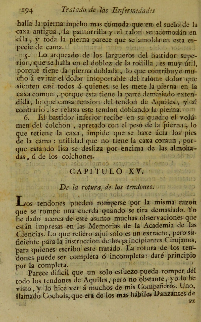 balla la pierna mucho mas comoda que en. el suelo de la caxa antigua , la pantorrilla y el talon se acomodan en ella , y toda la pierna parece que se a mo Ida en esta es- pecie de cama. 5. Lo arqueado de los largueros del bastidor supe- rior,que selialla en el doblez de la rodilla , es muy dtil, porque tiene la pierna doblada , lo que contribuye mu- cho a cvitar el dolor insoportable del talon/: dolor que sienten casi todos a quienes. se les mete la pierna en la caxa comun , porque esta tiene la parte demasiado exten- dida, lo que causa tension del tendon de Aquiles , y al contrario, se relaxa este tendon doblando la piernai 6. El bastidor inferior recibe en su quadro el volu- men del colchon , apretado con el peso de la pierna -, lo que retiene la caxa , impide que se baxe acia los pies de la cama : utilidad que no tiene la caxa coraun , por- que estando lisa se desliza por encima de las almoha- das, d de los colchones. CAPITULO XV. De la rotura. de los tendones. T tendones pueden romperse por la misma razon que se rompe una cuerda quando se tira demasiado. Yo he dado acerca de este asunto muchas observaciones que estan impresas en las Memorias de la Academia de las Ciencias. Lo que refiero aqui solo es un extracto, pero sh- ficiente para la instruccion de los principiantes Cirujanos, para quienes escribo este tratado. La rotura de los ten- dones puede ser completa 6 incompleta: dare principio por la completa. Parece dificil que un solo esfuezo pueda romper del todo los tendones de Aquiles, pero no obstante, yo lo he visto, y lo hice ver a muchos de mis Companeros. Uno, llamado Cochois,que era de los mas habile* Danzantes de