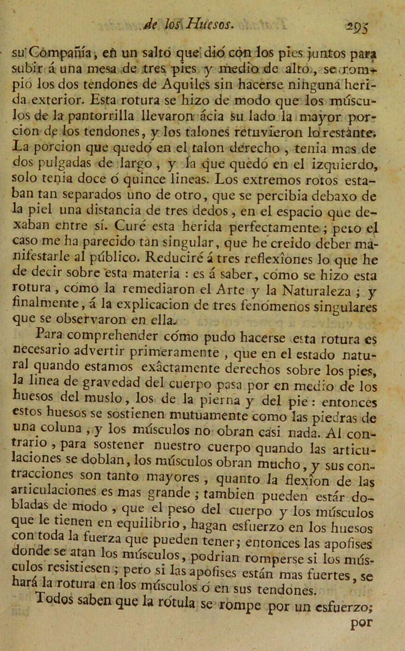 Z9S su'Gdmpania, eft un salto que' did con los pies Juntos para subir a una mesa de tres pies y medio de alto., se.rom-l pio los dos tendones de Aquiles sin hacerse ninguna heri- da exterior. Esta rotura se hizo de modo que los milscu- los de la pantorrilla llevaron acia su lado la mayor por- tion dp los tendones, y los talones retnvieron lorestante. La porcion que quedo en el talon derecho , tenia mas de dos pulgadas de largo , y la que quedo en el izquierdo, solo tenia doce o quince lineas. Los extremos rotos esta- ban tan separados uno de otro, que se percibia debaxo de la piel una distancia de tres dedos, en el espacio que de- xaban entre si. Cure esta herida perfectamente ; peio el caso me ha parecido tan singular, que he creido deber ma- nifestarle al pilblico. Reducire a tres reflexiones lo que he de decir sobre 'esta materia : es a saber, como se hizo esta rotura , como la remediaron el Arte y la Naturaleza ; y finalmente, a la explicacion de tres fenomenos singulares que se observaron en ella. Para comprehender como pudo hacerse esta rotura es necesario advertir primeramente , que en el estado natu- ral quando estamos exactamente derechos sobre los pies, ja linea de gravedad del cuerpo pasa Poren medio de los nuesos del muslo, los de la pierna y del pie: entonces estos huesos se sostienen mutuamente como las piedras de una coluna , y los milsculos no obran casi nada. Al con- trary , para sostener nuestro cuerpo quando las articu- laciones se doblan, los milsculos obran mucho, y sus con- tracciones son tanto mayores, quanto la flexion de las artjculaciones es mas grande ; tambien pueden esta'r do- bladas de modo , que el peso del cuerpo y los milsculos que een equilibrio, hagan esfuerzo en los huesos con toda la fuerza que pueden tener; entonces las apofises on e se atan os musculos, podrian rompersesi los nuls- culos resistiesen ; pero si las apofises estan mas fuertes, se hard la rotura en los milsculos d en sus tendones. iodos saben que la rotula se rompe por un esfuerzo; por