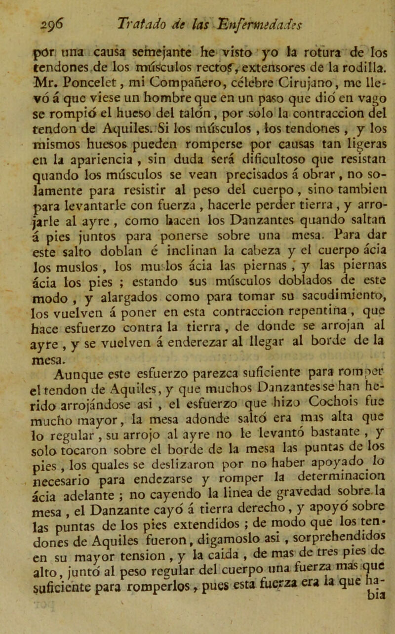 por una causa semejante he visto yo la rotura de los tendones de los mdSculos rectof, extensores de la rodilla. Mr. Poncelet, mi Companero, celebre Cirujano, me lle- vo a que viese un hombre que en un paso que did en vago se rompio el hueso del talon, por solo la contraccion del tendon de Aquiles. Si los milsculos , los tendones , y los mismos huesos pueden romperse por causas tan ligeras en la apariencia , sin duda sera dificultoso que resistan quando los musculos se vean precisados a obrar , no so- lamente para resistir al peso del cuerpo, sino tambien para levantarle con fuerza , hacerle perder tierra , y arro- jarle al ayre , como laacen los Danzantes quando saltan a pies juntos para ponerse sobre una mesa. Para dar este salto doblan e inclinan la cabeza y el cuerpo acia los muslos , los mu los acia las piernas y las piernas acia los pies ; estando sus milsculos doblados de este modo , y alargados como para tomar su sacudimiento, los vuelven a poner en esta contraccion repentina , que hace esfuerzo contra la tierra , de donde se arrojan al ayre , y se vuelven a enderezar al llegar al borde de la mesa. Aunque este esfuerzo parezca suficiente para romper el tendon de Aquiles, y que muchos Danzantes se han he- rido arrojandose asi , el esfuerzo que hizo Cochois fue mucho mayor, la mesa adonde saltd era mas alta que lo regular , su arrojo al ayre no le levanto bastante , y solo tocaron sobre el borde de la mesa las puntas de los pies , los quales se deslizaron por no haber apoyado. lo necesario para endezarse y romper la determinacion acia adelante ; no cayendo la linea de gravedad sobre la mesa , el Danzante cayo a tierra derecho, y apoyo sobre las puntas de los pies extendidos ; de modo que los ten* dones de Aquiles fueron, digamoslo asi , sorprehendidos en su mayor tension , y la caida , de mas de tres pies de alto, junto al peso regular del cuerpo una fuerza mas que suficiente para romperlos, pues esta fuerza era la que a-