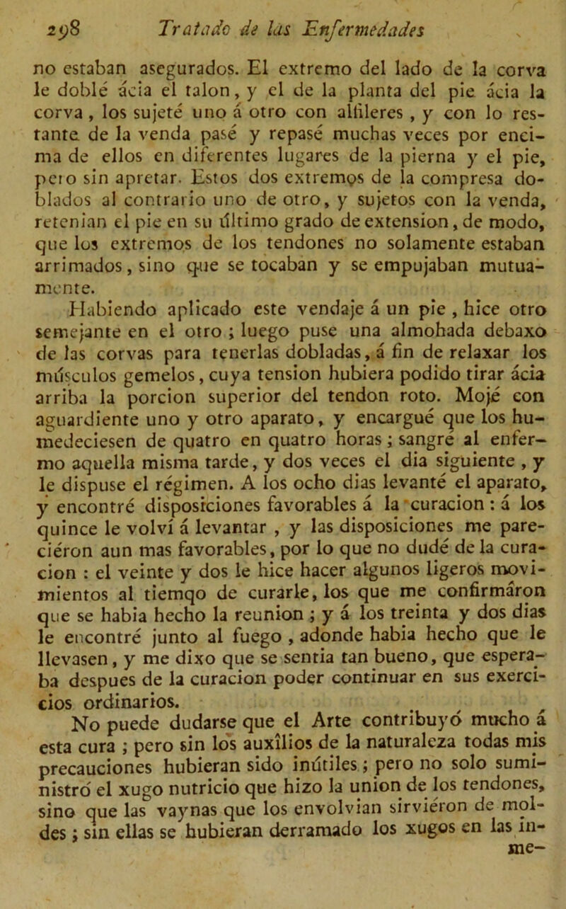 no estaban asegurados. El extremo del lado de la corva le doble acia el talon, y el de la planta del pie acia la corva , los sujete uno a otro con aliileres , y con lo res- tante de la venda pase y repase muchas veces por enci- ma de ellos en diferentes lugares de la pierna y el pie, peio sin apretar. Estos dos extremes de la compresa do- blados al contrario uno de otro, y sujetos con la venda, retenian el pie en su dltimo grado de extension, de modo, que los extremos de los tendones no solamente estaban arrimados, sino que se tocaban y se empujaban mutua- mente. Habiendo aplicado este vendaje a un pie , hice otro semejante en el otro ; luego puse una almohada debaxo de las corvas para tenerlas dobladas, a fin de relaxar los imisculos gemelos, cuya tension hubiera podido tirar acia arriba la porcion superior del tendon roto. Moje eon aguardiente uno y otro aparato, y encargue que los hu- medeciesen de quatro en quatro horas; sangrp al enfer- mo aquella misma tarde, y dos veces el dia siguiente , y le dispuse el regimen. A los ocho dias levante el aparato, y encontre disposrciones favorables a la curacion : a los quince le volvi a levantar , y las disposiciones me pare- cieron aun mas favorables, por lo que no dude dela cura- cion : el veinte y dos le hice hacer algunos ligeros movi- mientos al tiemqo de curarle,los que me confirmaron que se habia hecho la reunion ; y a los treinta y dos dias le encontre junto al fuego , adonde habia hecho que le llevasen, y me dixo que se senria tan bueno, que espera- ba despues de la curacion poder continuar en sus exerci- cios ordinarios. No puede dudarse que el Arte contribuyo mucho a esta cura ; pero sin los auxilios de la naturalcza todas mis precauciones hubieran sido inutiles; pero no solo sumi- nistro el xugo nutricio que hizo la union de los tendones, sino que las vaynas que los envolvian sirvieron de mol- des; sin ellas se hubieran derramado los xugos en las in- me-