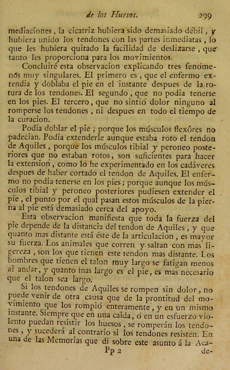 mediaciones, la cicatriz hubiera sido demasiado debii , y hubiera unido los tendones con las partes inmediatas , lo que les hubiera quitado la facilidad de deslizarse , que' tanto les proporciona para los movimientos. Concluire esta observacion explicando tres fenome- n<5s lmiy singulares. El primero es , que el enfermo ex- tendia y doblaba el pie en el instante despues de la ro- tura de los tendones. El segundo , que no podia tenerse en los pies. El tercero, que no sintio dolor ninguno al romperse los tendones , ni despues en todo el tiempo de la curacion. Podia doblar el pie ; porque los mdsculos flexores no padecian. Podia extenderle aunque estaba roto el tendon de Aquiles , porque los mdsculos tibial y peroneo poste- riores que no estaban rotos, son suficientes para hacer la extension, como lo he experimentado en los cadaveres despues de fiaber cortado el tendon de Aquiles. El enfer- mo no podia tenerse en los pies; porque aunque los mds- culos tibial y peroneo posteriores pudiesen extender el pie , el punto por el qual pasan estos mdsculos de la pier- ha al pie esta demasiado cerca del apoyo. Esta observacion manifiesta que toda la fuerza del pie depende de la distancia del tendon de Aquiles, y que quanto mas distante esta este de la articulacion , es mayor su fuerza. Los animales que corren y saltan con mas li- gereza , son los que tienen este tendon mas distante. Los hombres que tienen el talon muy largo se fatigan menos ai andar, y quanto bias largo es el pie, es mas necesario que el talon sea largo. Si los tendones de Aquiles se rompen sin dolor, no puede venir de otra causa que de la prontitud del mo- yimiento que los rompio enteramente, y en un misrno instante. Siempre que en una caida, o en un esfuerzo vio- t.nto puedan resistir los huesos , se romperan los tendo- nes, y sucedera al contrario si los tendones resisten. En una de las Mcmonas que di sobre este asunto a la Aca- Pp 2 de-