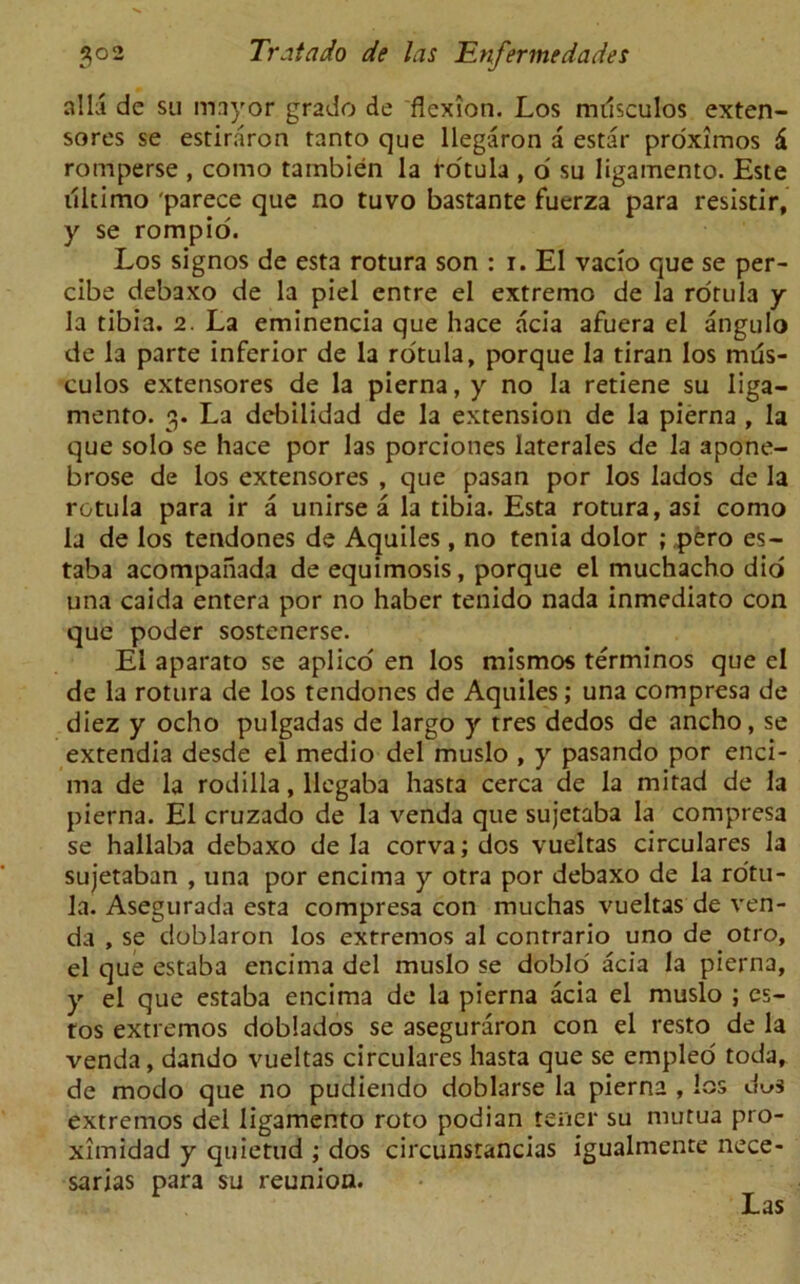 alii de su mayor grade de flexion. Los mdsculos exten- sores se estiraron ranto que llegaron a estar proximos 6 romperse , como tambien la ro'tula , 6 su ligamento. Este ultimo parece que no tuvo bastante fuerza para resistir, y se rompio. Los signos de esta rotura son : i. El vacio que se per- cibe debaxo de la piel entre el extreme de la rorula y la tibia. 2. La eminencia que hace acia afuera el angulo de la parte inferior de la ro'tula, porque la tiran los mias- culos extensores de la pierna, y no la retiene su liga- mento. 3. La debilidad de la extension de la pierna , la que solo se hace por las porciones laterales de la apone- brose de los extensores , que pasan por los lados de la rctula para ir a unirse a la tibia. Esta rotura, asi como la de los tendones de Aquiles, no tenia dolor ; pero es- taba acompanada de equimosis, porque el muchacho did una caida entera por no haber tenido nada inmediato con que poder sostenerse. El aparato se aplico en los mismos terminos que el de la rotura de los tendones de Aquiles; una compresa de diez y ocho pulgadas de largo y tres dedos de ancho, se extendia desde el medio del muslo , y pasando por enci- ma de la rodilla, llegaba hasta cerca de la mitad de la pierna. El cruzado de la venda que sujetaba la compresa se hallaba debaxo de la corva; dos vueltas circulares la sujetaban , una por encima y otra por debaxo de la rotu- la. Asegurada esta compresa con muchas vueltas de ven- da , se doblaron los extremos al conrrario uno de otro, el que estaba encima del muslo se doblo' acia la pierna, y el que estaba encima de la pierna acia el muslo ; es- tos extremos doblados se aseguraron con el resto de la venda, dando vueltas circulares hasta que se empleo toda, de modo que no pudiendo doblarse la pierna , los d^s extremos del ligamento roto podian tener su mutua pro- ximidad y quietud ; dos circunstancias igualmente nece- sarias para su reunion. Las