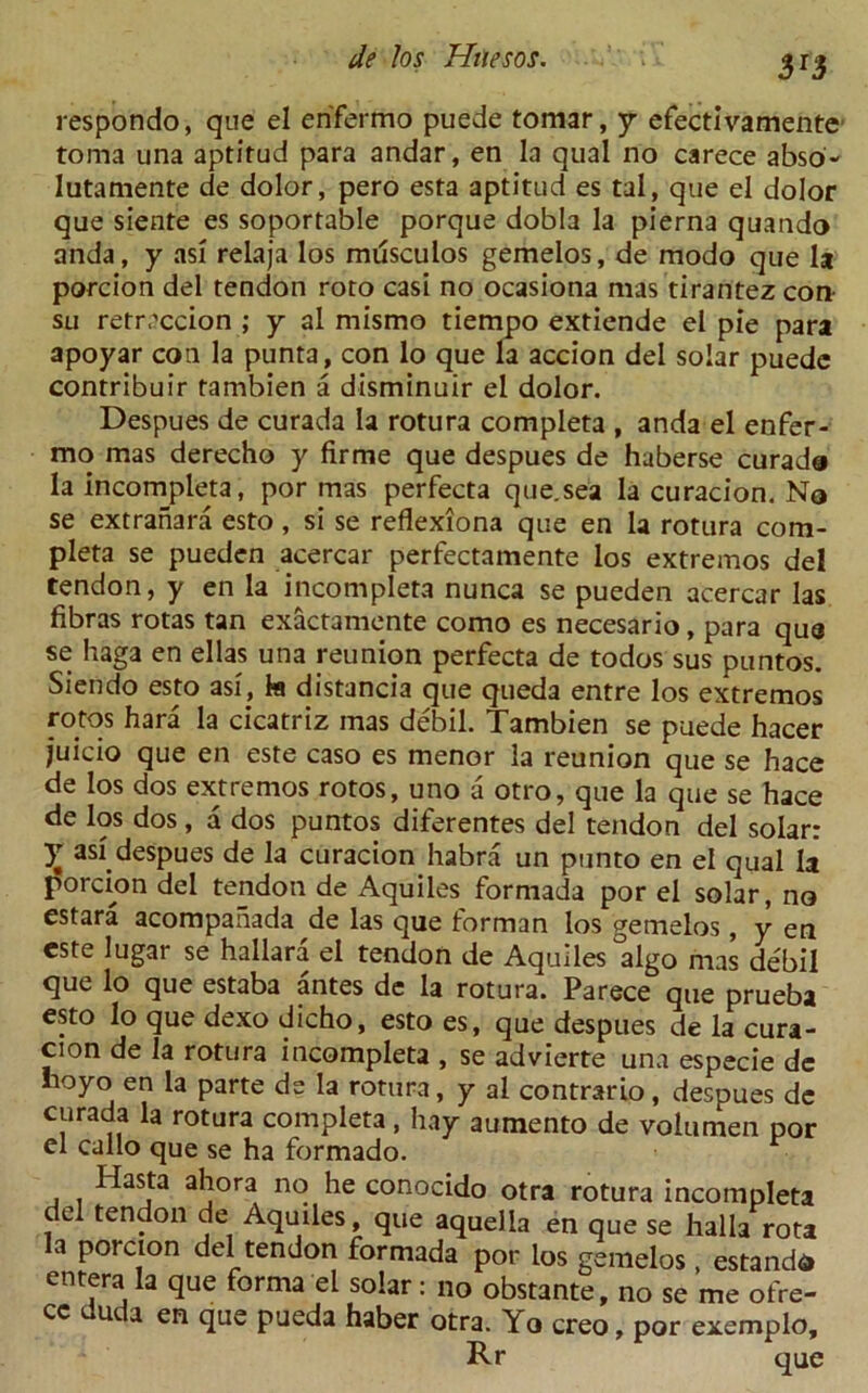 respondo, que el en'fermo puede tomar, y efectivamente toma una aptitud para andar, en la qual no carece abso- lutamente de dolor, pero esta aptitud es tal, que el dolor que siente es soportable porque dobla la pierna quando anda, y asi relaja los mdsculos gemelos, de raodo que la porcion del tendon roto casi no ocasiona mas tirantez con su retrcccion ; y al mismo tiempo extiende el pie para apoyar con la punta, con lo que la accion del solar puede contribuir tambien a disminuir el dolor. Despues de curada la rotura completa , anda el enfer- mo mas derecho y firme que despues de haberse curada la incompleta, por mas perfecta que.sea la curacion. No se extranara esto, si se reflexiona que en la rotura com- pleta se pueden acercar perfectamente los extremos del tendon, y en la incompleta nunca se pueden acercar las fibras rotas tan exactamente como es necesario, para qua se haga en ellas una reunion perfecta de todos sus puntos. Siendo esto asi, la distancia que queda entre los extremos fotos hard la cicatriz mas debil. Tambien se puede hacer juicio que en este caso es menor la reunion que se hace de los dos extremos rotos, uno a otro, que la que se hace de los dos, a dos puntos diferentes del tendon del solar: X asi^espues de la curacion habra un punto en el qual la porcion del tendon de Aquiles formada por el solar, no estara acompahada de las que forman los gemelos, y en este lugar se hallara el tendon de Aquiles algo mas debil que lo que estaba antes de la rotura. Parece que prueba esto lo que dexo dicho, esto es, que despues de la cura- cion de la rotura incompleta , se advierte una especie de noyo en la parte de la rotura, y al contrario, despues de curada la rotura completa, hay aumento de voiumen por el callo que se ha formado. Hasta ahora no he conocido otra rotura incompleta del tendon de Aquiles, que aquella en que se halla rota a porcion del tendon formada por los gemelos, estandd en^ra la que forma el solar: no obstante, no se me ofre- ce uuda en que pueda haber otra. Yo creo, por exemplo, Rr que