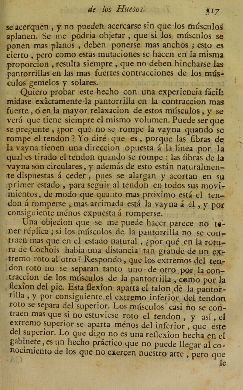 31? se acerquen , y no pneden acercarse sin que los miisculos aplanen. Se me podria objetar , que si los miisculos se ponen mas pianos , deben ponerse mas anchos ; esto es cierto , pero como estas mutaciones se hacen en la misma proporcion , resulta siempre , que no deben hincharse las pantorrillas en las mas fuertes contracciones de los miis- culos gemelos y solares. Quiero probar este hecho con una experiencia facil: midase exactamentela pantorrilla en la contraccion mas fuerte , o en la mayor relaxacion de estos miisculos , y se vera que tiene siempre el mismo volumen. Puede serque se pregunte , jpor que no se rompe la vayna quando se rompe el tendon ? Yo dire que es , porque las fibras de la vayna tienen una direccion opuesta a la linea por la qual es tirado el tendon quando se rompe : las libras de la vayna son circulares, y ademas de esto estan naturalmen- te dispuestas a ceder , pues se alargan y acortan en su primer estado , para seguir al tendon en todos sus movi- mientos, de modo que quanto mas proximo esta el ten- don a romperse , mas arrimada esta la vayna a £l , y por consiguiente menos expuesta a romperse. Una objecion que se me puede hacer parece no to- iler replica ; si los miisculos de la pantorrilla no se con- traen mas que en el estado natural , <:por que en la ro(u- ra de Cochois habia una distancia tan grande de un exi- tremo roto al otro ? Respondo, que los extremos del ten- don roto no se separan tanto uno de otro por la con- traccion de los miisculos de la pantorrilla , como por la flexion del pie. Esta flexion aparta el talon .de la pantor- rilla , y por consiguiente el extremo inferior del tendon roto se separa del superior. Los miisculos casi no se con- traen mas que si no estuviese roto el tendon , y asi, el extremo superior se aparta menos del inferior , que este del superior. Lo que digo no es una reflexion hecha en el gabmete, es un hecho practico que no puede llegar al co- nocimiento de los que no exercen nuestro arte , pero que
