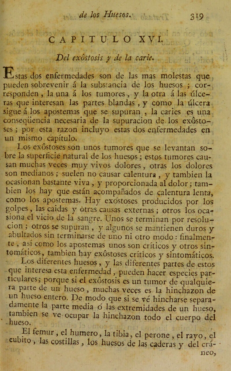 3*9 CAPITULO XVI. Del exostosis y de la carie. Estas dos enfermedades son de las mas molestas que pueden sobrevenir a la subsiancia de los huesos ; cor- responden , la una a los tumores , y la otra a las iilce- ras que interesan las partes blandas , y como la dlcera sigue a los apostemas que se supuran , la caries es una conseqiiencia necesaria de la supuracion de los exosto- ses ; por esta razon incluyo estas dos enfermedades en un raismo capitulo. Los exostoses son unos tumores que se levantan so- bre la superficie natural de los huesos; estos tumores cau- san muchas veces muy vivos dolores , otras los dolores son medianos; suelen no causar calentura , y tambien la ocasionan bastante viva , y proporcionada al dolor; tam- bien los hay que estan acompahados de calentura lenta, como los apostemas. Hay exostoses producidos por los golpes, las caidas y btras causas externas; otros los oca- siona el vicio de la sangre. Unos se terminan por resolu- cion ; otros se supuran , y algunos se mantienen duros y abultados sin terminarse de uno ni ctro modo: finalmen- te , asi como los apostemas unos son criticos y otros sin- tomaticos, tambien hay exostoses criticos y sintomaticos. Los diferentes huesos, y las diferentes partes de estos que interesa esta enfermedad, pueden hacer especies par- ticulars, porque si el exostosis es un tumor de qualquie- ra paite de un hueso, muchas veces es la hinchazon de un ueso entero. De modo que si se ve hincharse separa- damente la parte media 6 las extremidades de un hueso, tambien se ve ocupar la hinchazon todo el cuerpo del El femur, el humero, la tibia, el perone , el rayo, el cu ito , las costillas, los huesos de las caderas y del era- • neo,