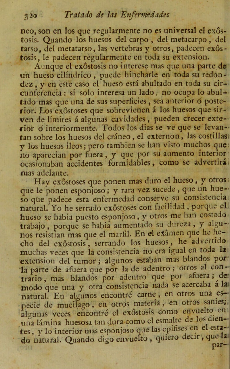 neo, son en los que regularmente no es universal el exos- tosis. Quando los huesos del carpo , del metacarpo , del tarso, del metatarso, las vertebras y otros, padecen exos- tosis, le padecen regularmente en toda su extension. Aunque el ex6stosis no interese mas que una parte de un hueso cilindrico , puede hincharle en toda su redon- dez, y en este caso el huesO esta abultado en toda su cir- cunferencia : si solo interesa un lado, no ocupa lo abul- tado mas que una de sus superficies, sea anterior 6 poste- rior. Los exostoses que sobrevienen a los huesos que sir- ven de limites a algunas cavidades, pueden crecer exte- rior d interiormente. Todos los dias se ve que se levan— tan sobre los huesos del craneo , el externon, las costillas; y los huesos ileos; pero tambien se han visto muchos que no aparecian por fuera , y que por su aumento interior ocasionaban accidentes formida'oles, conao se advertirai mas adelante. Hay exostoses que ponen mas duro el hueso, y otros que le ponen esponjoso; y rara vez sucede , que un hue- so que padece esta enfermedad conserve su consistencia natural. Yo he serrado exostoses con facilidad , porque el hueso se habia puesto esponjoso, y otros me han costado trabajo, porque se habia aumentado su^dureza, y algu- nos resistian mas que el marfil. En el eiamen que he he- cho del exostosis, serrando los huesos, he adveitido muchas veces que la consistencia no era igual en toda la extension del tumor; algunos estaban mas blandos por la parte de afuera que por la de adentro ; otros al con- trario, mas blandos por adentro que por afuera; de modo que una y otra consistencia nada se accrcaba a la natural. En algunos encontre carne, en otros una es- pecie de mucilago, en otros materia, en otios sanies, algunas veces encontre el exostosis como envuelto en una lamina huesosa tan dura como el esmalte de los dien- tes, y lo interior mas esponjoso que las epifises en el esta- ‘ do natural. Quando digo envuelto , quiero dear, que a