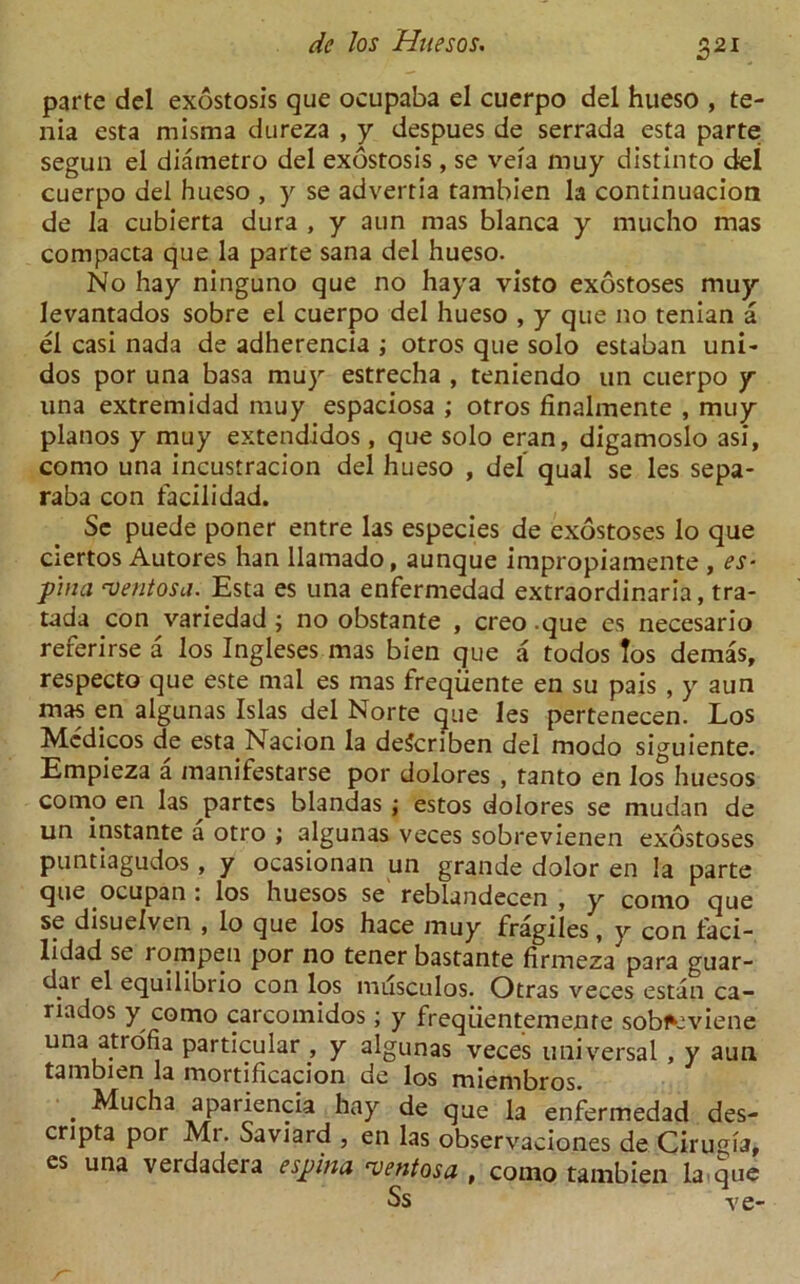 parte del exostosis que ocupaba el cuerpo del hueso , te- nia esta misma dureza , y despues de serrada esta parte; segun el diametro del exostosis , se veia muy distinto del cuerpo del hueso , y se advertia tambien la continuacion de la cubierta dura , y aun mas blanca y mucho mas compacta que la parte sana del hueso. No hay ninguno que no haya visto exostoses muy levantados sobre el cuerpo del hueso , y que no tenian a el casi nada de adherencia ; otros que solo estaban uni- dos por una basa mu)r estrecha , teniendo un cuerpo y una extremidad muy espaciosa ; otros finalmente , muy pianos y muy extendidos , que solo eran, digamoslo asi, como una incustracion del hueso , del qual se les sepa- raba con facilidad. Se puede poner entre las especies de exostoses lo que ciertos Autores han llamado, aunque impropiamente , es- pina 'ventosa.'Esta es una enfermedad extraordinaria, tra- tada con variedad ; no obstante , creo .que es necesario referirse a los Ingleses mas bien que a todos los demas, respecto que este mal es mas freqiiente en su pais , y aun mas en algunas Islas del Norte que les pertenecen. Los Medicos de estaNacion la deScriben del modo siguiente. Empieza a manifestarse por dolores , tanto en los huesos coino en las partes blandas ; estos dolores se mudan de un instante a otro ; algunas veces sobrevienen exostoses puntiagudos, y ocasionan un grande dolor en la parte que ocupan: los huesos se reblandecen , y como que se disuelven , lo que los hace muy fragiles, y con faci- lidad se rompen por no tener bastante firmeza para guar- dar el equilibrio con los musculos. Otras veces estan ca- riados y como carcomidos; y freqiientemente sob^viene una atrofia particular , y algunas veces universal , y aun tambien la mortificacion de los miembros. . ^uc^a apariencia hay de que la enfermedad des- cripta por Mr. Saviard , en las observaciones de Cirugia, es una verdadeia espina cventosa , como tambien la que Ss ve-