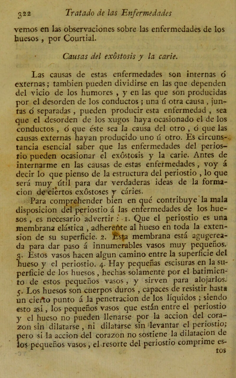 vemos en las observaciones sobre las enfermedades de los huesos , por Courtial. Causas del exostosis y la carie. Las causas de estas enfermedades son internas o externas; tambien pueden dividirse en las que dependen del vicio de los humores , y en las que son producidas por el desorden de los conductos; una il otra causa , jun- tas o separadas , pueden producir esta enfermedad , sea que el desorden de los xugos haya ocasionado el de los conductos , o que este sea Ja causa del otro , o que las causas externas hayan producido uno il otro. Es circuns-. tancia esencial saber que las enfermedades del perios- rio pueden ocasionar el exostosis y la carie. Antes de internarme en las causas de estas enfermedades, voy a decir lo que pienso de la estructura del periostio , lo que sera muy iltil para dar verdaderas ideas de la forma- cion de ciertos exostoses y caries. Para comprehender bien en que contribuye la mala disposicion del periostio a las enfermedades de los hue- sos , es necesario advertir i. Que el periostio es una membrana elastica , adherefrte al hueso en toda la exten- sion dc su superficie. 2. ?frs$a membrana esta agugerea- da para dar paso a innumerables vasos muy pequenos. 3. Estos vasos hacen algun camino entre la superficie del hueso y el periostio. 4. Hay pequenas escisuras en la su- perficie de los huesos , hechas solamente por el batimien- to de estos pequenos vasos, y sirven para alojarlos. 5. Los huesos son cuerpos duros , capaces de resistirhasta un cierto punto a la penetracion de los liquidos ; siendo esto asi, los pequenos vasos que esdn entre el periostio y el hueso no pueden llenarse por la accion del cora- zon sin dilatarse , ni dilatarse sin levantar el periostio, pero si la accion del corazon no sostiene la dilatacion de los pequenos vasos, el resorte del periostio eomprime es-