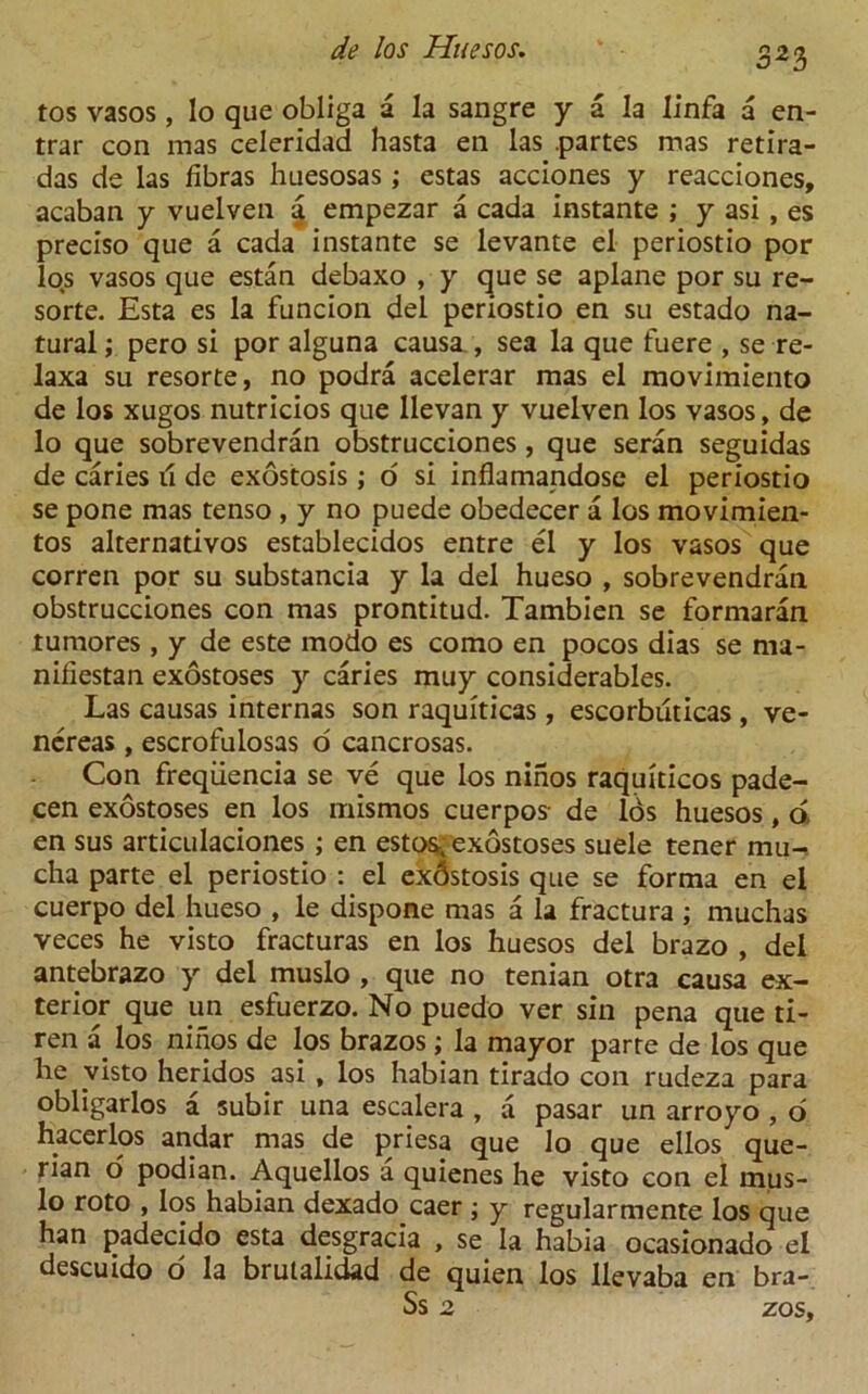 tos vasos, lo que obliga a la sangre y a la linfa a en- trar con mas celeridad hasta en las .partes mas retira- das de las libras huesosas; estas acciones y reacciones, acaban y vuelven a empezar a cada instante ; y asi , es preciso que a cada instante se levante el periostio por los vasos que estan debaxo , y que se aplane por su re- sorte. Esta es la funcion del periostio en su estado na- tural ; pero si por alguna causa , sea la que fuere , se re- laxa su resorte, no podra acelerar mas el movimiento de los xugos nutricios que llevan y vuelven los vasos, de lo que sobrevendran obstrucciones, que seran seguidas de caries il de exostosis; 6 si inflamandose el periostio se pone mas tenso , y no puede obedecer a los movimien- tos alternativos establecidos entre el y los vasos que corren por su substancia y la del hueso , sobrevendran obstrucciones con mas prontitud. Tambien se formaran tumores, y de este modo es como en pocos dias se ma- niliestan exostoses y caries muy considerables. Las causas internas son raquiticas, escorbuticas , ve- nereas, escrofulosas o cancrosas. Con freqiiencia se ve que los ninos raquiticos pade- cen exostoses en los mismos cuerpos- de Ids huesos, a en sus articulaciones ; en estos. exostoses suele tener mu- cha parte el periostio : el exdstosis que se forma en el cuerpo del hueso , le dispone mas a la fractura ; muchas veces he visto fracturas en los huesos del brazo , del antebrazo y del muslo , que no tenian otra causa ex- terior que un esfuerzo. No puedo ver sin pena que ti- ren a los ninos de los brazos; la mayor parte de los que he yisto heridos asi , los habian tirado con rudeza para obligarlos a subir una escalera , a pasar un arroyo , o hacerlos andar mas de priesa que lo que ellos que- rian o podian. Aquellos a quienes he visto con el mus- lo roto , los habian dexado caer ; y regularmente los que han padecido esta desgracia , se la habia ocasionado el descuido d la brulalidad de quien los llevaba en bra- Ss 2 zos.