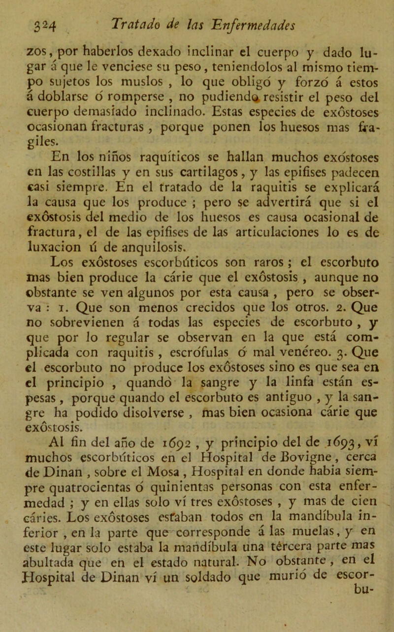 zos, por haberlos dexado indinar el cuerpo y dado lu- gar a que le venciese su peso, teniendolos al mismo tiem- po sujetos los muslos , lo que obligo y forzo a estos a doblarse o romperse , no pudiend<* resistir el peso del cuerpo demasiado inclinado. Estas especies de exostoses ocasionan fracturas, porque ponen los huesos mas fra- giles. En los ninos raquiticos se hallan muchos exostoses en las costillas y en sus cartilagos, y las epifises padecen casi siempre. En el tratado de la raquitis se explicara la causa que los produce ; pero se advertira que si el exostosis del medio de los huesos es causa ocasional de fractura, el de las epifises de las articulaciones lo es de luxacion il de anquilosis. Los exostoses escorbiiticos son raros; el escorbuto mas bien produce la carie que el exostosis , aunque no obstante se ven algunos por esta causa , pero se obser- va : 1. Que son menos crecidos que los otros. 2. Que no sobrevienen a todas las especies de escorbuto , y que por lo regular se observan en la que esta com- plicada con raquitis , escrofulas o mal venereo. 3. Que el escorbuto no produce los exostoses sino es que sea en el principio , quando la sangre y la linfa estan es- pesas , porque quando el escorbuto es antiguo , y la san- gre ha podido disolverse , mas bien ocasiona carie que exostosis. Al fin del ano de 1692 , y principio del de 1693, vi muchos escorbiiticos en el Hospital de Bovigne, cerca de Dinan , sobre el Mosa , Hospital en donde habia siem- pre quatrocientas o quinientas personas con esta enfer- medad ; y en ellas solo vi tres exostoses , y mas de cien caries. Los exostoses esfaban todos en la mandibula in- ferior , en la parte que corresponde a las muelas, y en este lugar solo estaba la mandibula una t£rcera parte mas abultada que en el estado natural. No obstante , en el Hospital de Dinan vi un soldado que nvurio de escor-