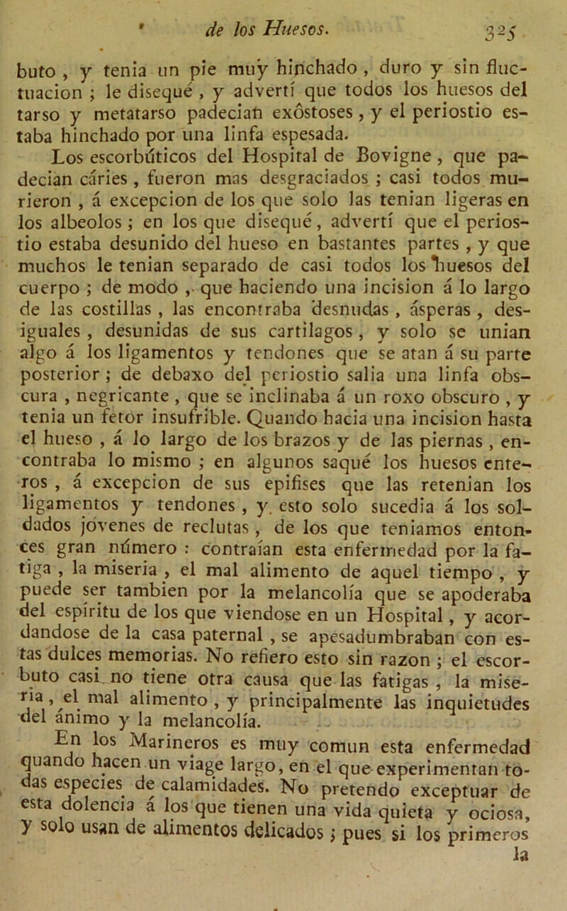 buto , y tenia un pie muy hinchado , duro y sin fluc- tuation ; le diseque , y advert? que todos los huesos del tarso y metatarso padecian exostoses, y el periostio es- taba hinchado por una linfa espesada. Los escorbuticos del Hospital de Bovigne, que pa- decian caries , fueron mas desgraciados ; casi todos rau- rieron , a excepcion de los que solo las tenian ligeras en los albedos ; en los que diseque, advert? que el perios- tio estaba desunido del hueso en bastantes partes , y que muchos le tenian separado de casi todos los Tiuesos del cuerpo ; de rnodo ,■ que haciendo una incision a lo largo de las costillas , las encontraba desnudas , asperas , des- iguales , desunidas de sus cartilagos , y solo se unian algo a los ligamentos y tendones que se atan a su parte posterior ; de debaxo del periostio salia una linfa obs- cura , negricante, que se inclinaba a un roxo obscuro , y tenia un fetor insufrible. Quando hacia una incision hasta el hueso , a lo largo de los brazos y de las piernas , en- contraba lo mismo ; en algunos saque los huesos ente- ros , a excepcion de sus epifises que las retenian los ligamentos y tendones , y. esto solo sucedia a los sol- dados jovenes de reclutas , de los que teniamos enten- te5 gran nflmero : contraian esta enfeririedad por la fa- tiga , la miseria , el mal alimento de aquel tiempo , y puede ser tambien por la melancolia que se apoderaba del espiritu de los que viendose en un Hospital, y acor- dandose de la casa paternal , se apesadumbraban con es- tas dulces memorias. No refiero esto sin razon ; el escor- buto casi.no tiene otra causa que las fatigas , la mise- ™al alimento , y principalmente las inquietudes del ammo y la melancolia. En los Marineros es muy coitiun esta enfermedad quando hacen un viage largo, en el que experimentan to- das especies de calamidades. No pretendo exceptuar de esta dolencia a los que tienen una vida quieta y ociosa, y so 0 usan de alimentos delicados > pues si los primeros la