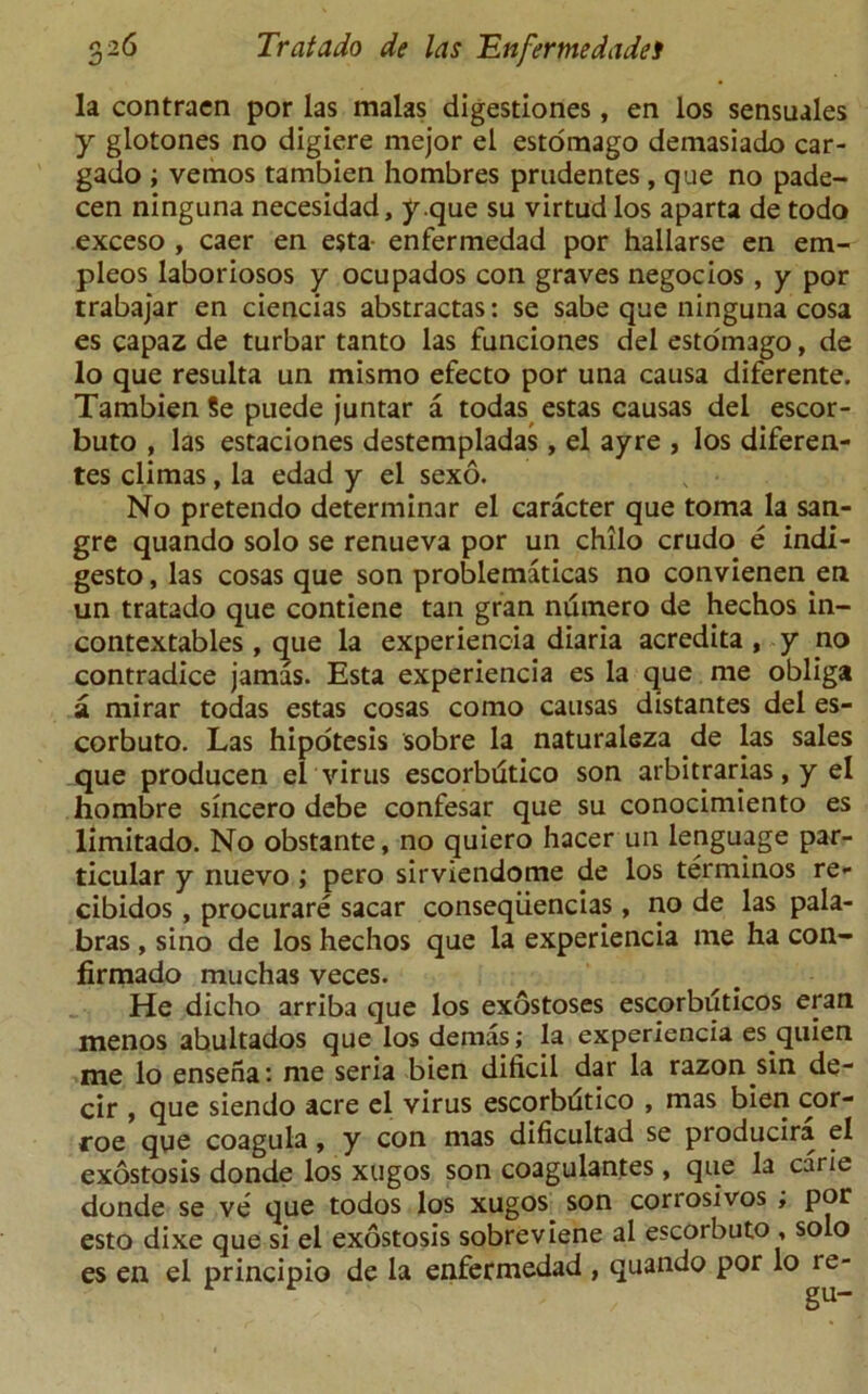 la contracn por las malas digestiones, en los sensuales y glotones no digiere mejor el estomago demasiado car- gado ; vemos tambien hombres prudentes, que no pade- cen ninguna necesidad, y.que su virtud los aparta de todo exceso , caer en esta- enfermedad por hallarse en em- pleos laboriosos y ocupados con graves negocios , y por trabajar en ciencias abstractas: se sabe que ninguna cosa es capaz de turbar tanto las funciones del estomago, de lo que resulta un mismo efecto por una causa diferente. Tambien Se puede juntar a todas estas causas del escor- buto , las estaciones destempladas, el ayre , los diferen- tes climas, la edad y el sexo. No pretendo determinar el caracter que toma la san- gre quando solo se renueva por un chilo crudo e indi- gesto, las cosas que son problematicas no convienen en un tratado que contiene tan gran nuinero de hechos in- contextables , que la experiencia diaria acredita , y no contradice jamas. Esta experiencia es la que me obliga a mirar todas estas cosas como causas distantes del es- corbuto. Las hipotesis sobre la naturaleza de las sales que producen el virus escorbdtico son arbitrarias, y el hombre sincero debe confesar que su conocimiento es limitado. No obstante, no quiero hacer un lenguage par- ticular y nuevo ; pero sirviendome de los terminos re- cibidos, procurare sacar conseqiiencias, no de las pala- bras , sino de los hechos que la experiencia me ha con- firmado muchas veces. He dicho arriba que los exostoses escorbuticos eran menos abultados que losdemas; la experiencia es quien me lo ensena: me seria bien dificil dar la razon sin de- cir , que siendo acre el virus escorbdtico , mas bien cor- roe que coagula, y con mas dificultad se producira el exostosis donde los xugos son coagulantes, que la carie donde se ve que todos los xugos son corrosivos , por esto dixe que si el exostosis sobreviene al escorbuto , solo es en el principio de la enfermedad , quando por lo re-