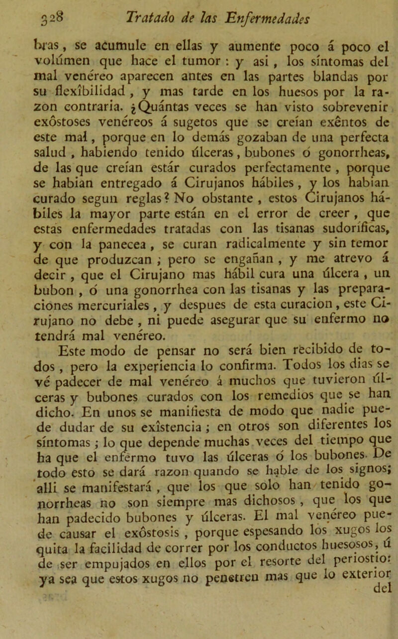 bias, se acumule en ellas y aumente poco a poco el volumen que hace el tumor : y asi , los sintomas del inal venereo aparecen antes en las partes blandas por su flexibilidad , y mas tarde en los huesos por la ra- zon eontraria. jQuantas veces se han visto sobrevenir exostoses venereos a sugetos que se creian exentos de este mal, porque en lo demas gozaban de una perfecta salud , habiendo tenido dlceras, bubones 6 gonorrheas, de las que creian estar curados perfectamente , porque se habian entregado a Cirujanos habiles, y los habian curado segun reglas?No obstante, estos Cirujanos ha- biles la mayor parte estan en el error de creer , que estas enfermedades tratadas con las tisanas sudorificas, y con la panecea , se curan radicalmente y sin tcmor de que produzcan ; pero se enganan , y me atrevo a decir , que el Cirujano mas habil cura una tilcera , un. bubon , d una gonorrhea con las tisanas y las prepara- ciones mercuriales , y despues de esta curacion , este Ci- rujano no debe , ni puede asegurar que su enfermo no tendra mal venereo. Este modo de pensar no sera bien recibido de to- dos , pero la expefiencia lo confirma. Todos los dias se ve padecer de mal venereo a muchos que tuvieron iil- ceras y bubones curados con los remedios que se han dicho. En unos se manifiesta de modo que nadie pue- de dudar de su existencia ; en otros son diferentes los sintomas; lo que depende muchas veces del tiempo que ha que el enfermo tuvo las ulceras 6 los bubones- De todo esto se dara razon quando se liable de los signos; alii se manifestara , que los que solo han tenido go- norrheas no son siempre mas dichosos , que los que han padecido bubones y ulceras. El mal venereo pue- de causar el exostosis , porque espesando los xugos los quita la facilidad de correr por los conductos huesosos, u de ser empujados en ellos por el resorte del periostio. ya sea que estos xugos no penetreu mas que lo exterior