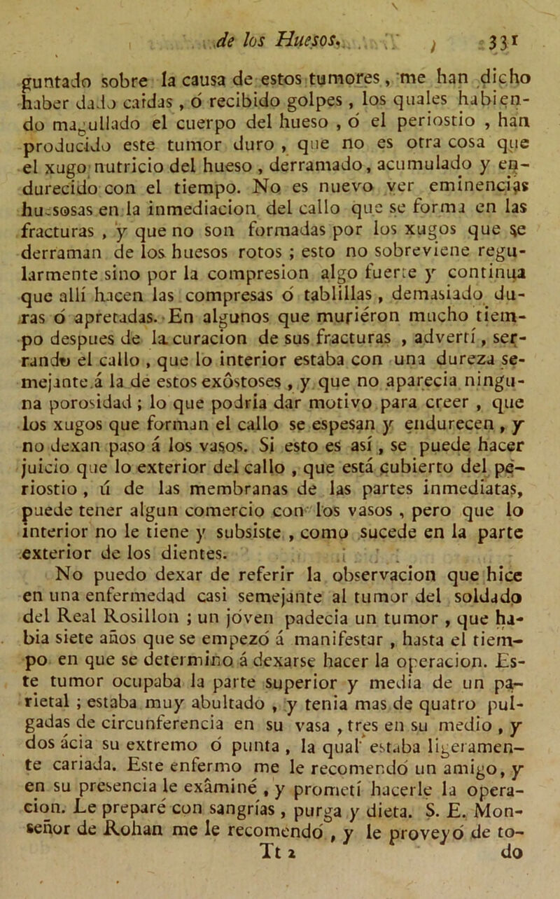 guntado sobre la causa de estos tumores, me han die ho haber dado cardas , 6 recibido golpes, los quales habien- do magullado el cuerpo del hueso , o el periostio , han producido este tumor duro , que no es orra cosa que el xugo nutricio del hueso , derramado, acumulado y eq- durecido con el tiempo. No es nuevo ver eminences hu^sosas en la inmediacion del cailo que se forma en las fracturas , y que no son forraadas por los xugos que $e derraman de loshuesos rotos ; esto no sobreviene regu- larmente sino por la compresion algo luerie y continua que alii hacen las compresas o tablillas, demasiado du- ras o apretadas. En algunos que mufieron mucho tiem- po despues de lacuracion de sus fracturas , adverri, ser- randt> el callo , que lo interior estaba con una dureza se- mejante.a la de estos exostoses , y que no aparecia ningu- na porosidad ; lo que podria dar motivo para creer , que los xugos que fornun el callo se espesan y endurecen , y no dexan paso a los vasos. Si esto es asi, se puede hacer juicio que lo exterior del callo , que esta cubierto del pe- riostio , u de las membranas de las partes inmediatas, puede tener algun comercio con los vasos , pero que lo interior no le tiene y subsiste , como sucede en la parte exterior de los dientes. No puedo dexar de referir la observacion que hice en una enfermedad casi semejante al tumor del soldado del Real Rosillon ; un joven padecia un tumor , que ha- bia siete ahos que se empezo a manifestar , hasta el tiem- po en que se determino a dexarse hacer la operacion. Es- te tumor ocupaba la parte superior y media de un pa- rietal ; estaba muy abultado , y tenia mas de quatro pul- gadas de circunterencia en su vasa , tres en su medio , y dos acia su extremo o punta , la qua! est.iba ligeramen- te cariada. Este enfermo me le recomendo un amigo, y en su presencia le examine , y prometi hacerle la opera- cion. Le prepare con sangrias , purga y dieta. S. E. Mon- senor de Rohan me le recomendo , y le proveyo de to- Tt 2 do