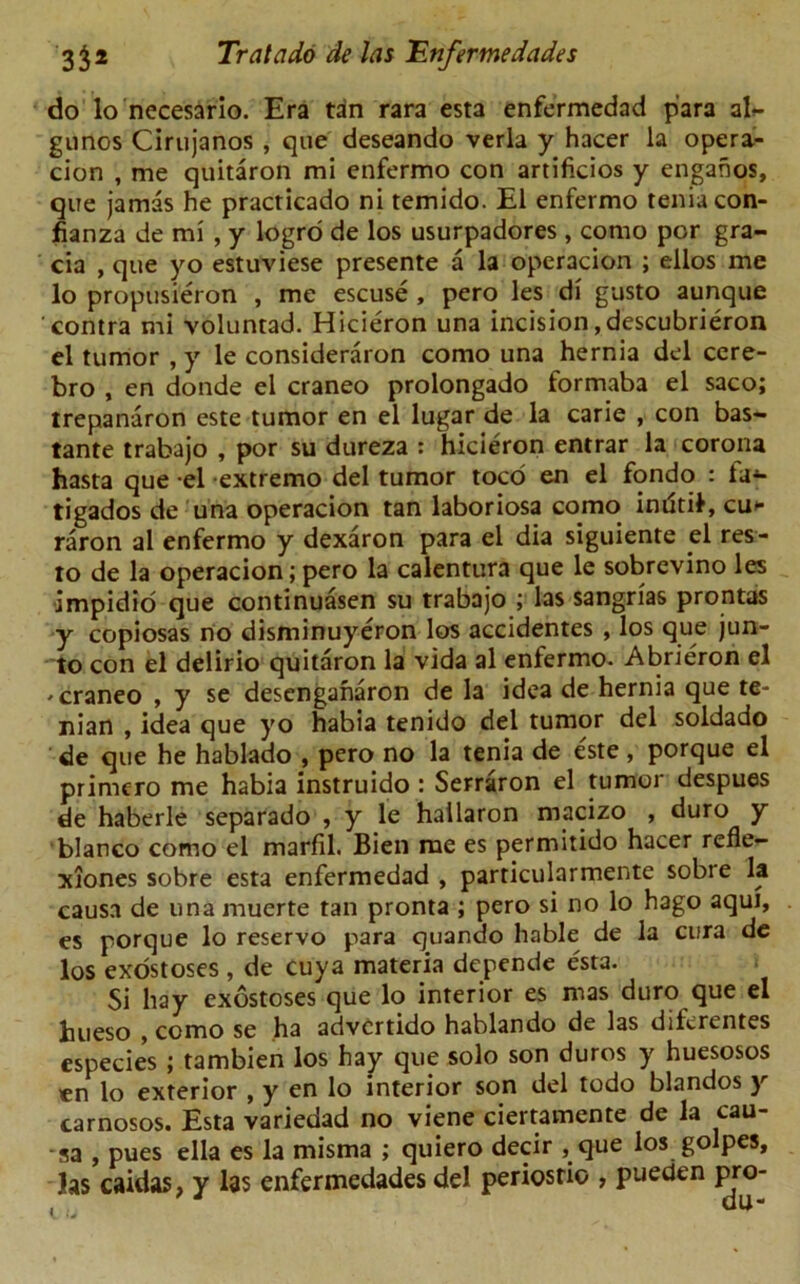 do lo necesario. Era tan rara esta enfermedad para ah- gnnos Cirtijanos , que deseando verla y hacer la opera- cion , me quitaron mi enfermo con artificios y engahos, que jamas he practicado ni temido. El enfermo tenia con- fianza de mi , y logro de los usurpadores , corao por gra- cia , que yo estuviese presente a la operacion ; ellos me lo propusieron , me escuse , pero les di gusto aunque contra mi voluntad. Hicieron una incision, descubrieron el tumor , y le consideraron como una hernia del cere- bro , en donde el craneo prolongado formaba el saco; trepanaron este tumor en el lugar de la carie , con bas- tante trabajo , por su dureza : hicieron entrar la corona hasta que -el extremo del tumor toco en el fondo : ta- tigados de una operacion tan laboriosa como inritil, cu>- raron al enfermo y dexaron para el dia siguiente el res- to de la operacion; pero la calentura que le sobrcvino les impidio que continuasen su trabajo ; las sangrias prontas y copiosas no disminuyeron los accidentes , los que jun- to con el delirio quitaron la vida al enfermo. Abrieron el -craneo , y se descnganaron de la idea de hernia que te- nian , idea que yo habia tenido del tumor del soldado de que he hablado , pero no la tenia de e'ste, porque el primero me habia instruido : Serraron el tumor despues de haberle separado , y le hailaron macizo , duro y bianco como el marfil. Bien me es permitido hacer refle- xiones sobre esta enfermedad , particularmente sobre la causa de una muerte tan pronta ; pero si no lo hago aqui, es porque lo reservo para quando liable de la cura de los exostoses , de cuya materia depende esta. Si hay exostoses que lo interior es mas duro que el hueso , como se ha advcrtido hablando de las diferentes especies ; tambien los hay que solo son duros y huesosos en lo exterior , y en lo interior son del todo blandos y carnosos. Esta variedad no viene ciertamente de la cau- sa , pues ella es la misma ; quiero decir , que los golpes, las caidas, y las enfermedades del periosrio , pueden pro- 9 d da-
