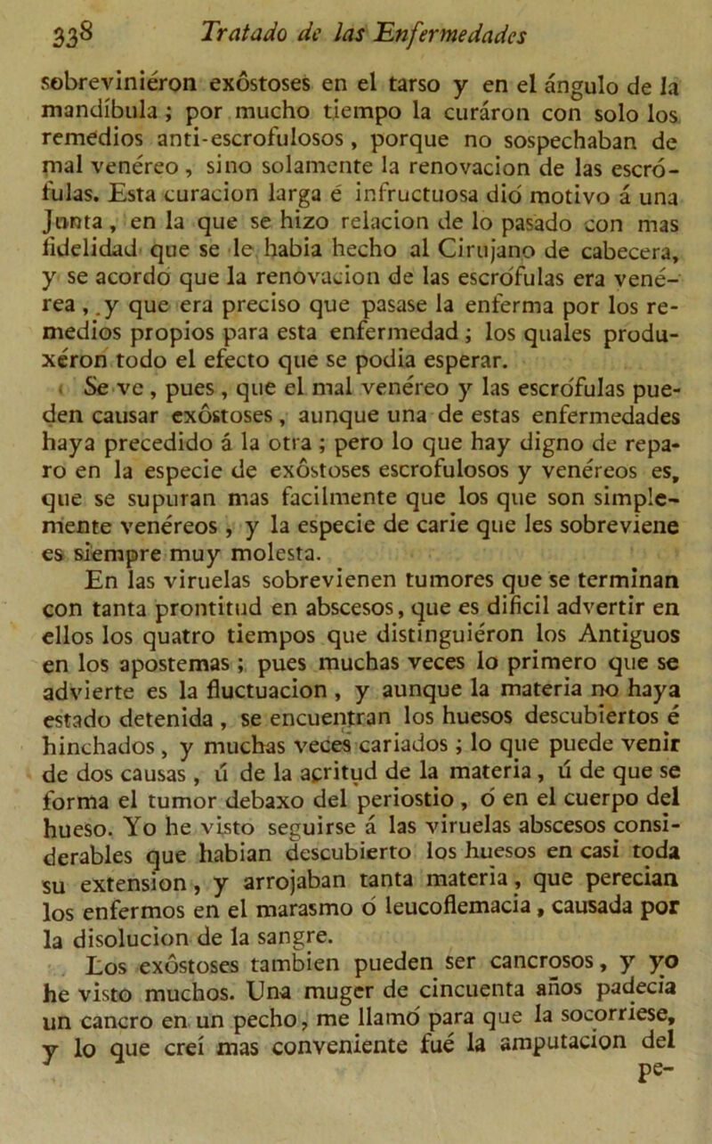 sobrevinieron exostoses en el tarso y en el angulo de la mandibula ; por mucho tiempo la curaron con solo los remedios anti-escrofulosos, porque no sospechaban de mal venereo , si no solamente la renovacion de las escro- fulas. Esta curacion larga e infructuosa did motivo a una Junta, en la que se hizo relacion de lo pasado con mas fidelidad que se le habia hecho al Cirujano de cabecera, y se acordo que la renovacion de las escrofulas era vene- rea , .y que era preciso que pasase la enferma por los re- medios propios para esta enfermedad ; los quales produ- xeron todo el efecto que se podia esperar. Se ve , pues , que el mal venereo y las escrofulas pue- den causar exostoses , aunque una de estas enfermedades haya precedido a la otra ; pero lo que hay digno de repa- ro en la especie de exostoses escrofulosos y venereos es, que se supuran mas facilmente que los que son simple- mente venereos, y la especie de carie que les sobreviene es siempre muy molesta. En las viruelas sobrevienen tumores que se terminan con tanta prontitud en abscesos, que es dificil advertir en ellos los quatro tiempos que distinguieron los Antiguos en los apostemas ; pues muchas veces lo primero que se advierte es la fluctuacion , y aunque la materia no haya estado detenida, se encuentran los huesos descubiertos e hinchados , y muchas veces cariados; lo que puede venir de dos causas , u de la acritud de la materia , u de que se forma el tumor debaxo del periostio, o en el cuerpo del hueso. Yo he visto seguirse a las viruelas abscesos consi- derables que habian dcscubierto los huesos en casi toda su extension, y arrojaban tanta materia, que perecian los enfermos en el marasmo o leucoflemacia, causada por la disolucion de la sangre. Los exostoses tambien pueden ser cancrosos, y yo he visto muchos. Una muger de cincuenta ahos padecia un cancro en un pecho, me llamo para que la socorriese, y lo que crei mas conveniente fue la amputacion del pe-