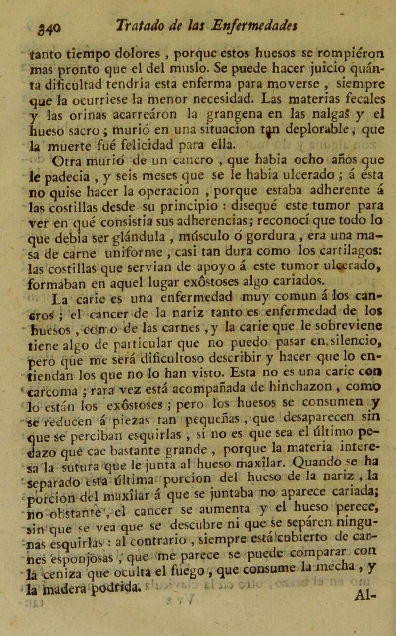 tanto tiempo dolores , porque estos huesos se rompieron mas pronto que el del muslo. Se puede hacer juicio quan- ta dificultad tendria esta enferma para moverse , siempre que la ocurriese la menor necesidad. Las materias fecales y las orinas acarredron la grangena en las nalgaS y el hueso sacro; murio en una situacion t^n deplorable, que la muerte fue felicidad para ella. Otra murid de un cancro , que habia ocho anos que le padecia , y seis meses que se le habia ulcerado ; a esta no quise hacer la operacion , porque estaba adherente a las costillas desde su principio : diseque este tumor para rer en que consistia susadherencias; reconoci que todo lo que debia ser glandula , milsculo o gordura , era una ma- sa de came uniforme , casi tan dura como los cartilagos: las costillas que Servian de apoyo a este tumor uloerado, formaban en aquel lugar exostoses algo cariados^ La carie es una enfermedad muy comun a los can- 6ro$ ; el cancer de la nariz tanto es enfermedad de los huesos , con o de las carnes ,y la carie que le sobreviene tiene algo de particular que no puedo pasar en.silencio, pero que me sera dificultoso describir y hacer que lo en- tiendan los que no lo han visto. Esta no es una carie con «carcoma ; rara vez esta acompanada de hinchazon , como lo estan los exdstoses ; pero los huesos se consumen y se r'educen a piezas tan pequeiias , que desaparecen sin que se perciban esquirlas , si no es que sea el ultimo pe- dazo qu6 cae bastante grande , porque la materia intere- sa la sutura que le junta al hueso maxilar. Quando se ha ’separado tsfa riltima porcion del hueso de la nariz , la • porcion del maxilar a que se juntaba no aparece Canada; no obstante , el cancer se aumenta y el hueso perece, sin que se vea que se descubre ni que se separen ningu- nas esquirlas : al contrario , siempre esta cobierto de Can- nes esponjosasque me parece se puede comparer con la *ceniza que oculta el fuego , que consume la mecha , y la tnadera podf ida. > /