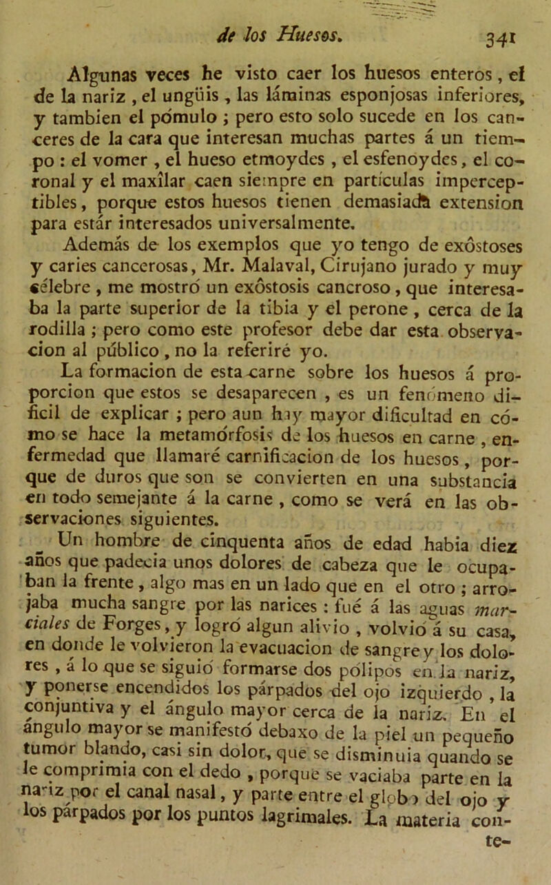 34* Algunas veces he visto caer los huesos enteros, e! de la nariz , el ungiiis , las larainas esponjosas inferiores, y tambien el pomulo ; pero esto solo sucede en los can- ceres de la cara que interesan muchas partes a un tiem- po : el vomer , el hueso etmoydes , el esfenoydes, el co- ronal y el maxilar caen sieinpre en particulas impercep- tibles, porque estos huesos tienen demasiacft extension para estar interesados universalmente. Ademas de los exemplos que yo tengo de exostoses y caries cancerosas, Mr. Malaval, Cirujano jurado y muy «elebre , me mostro un exostosis cancroso, que interesa- ba la parte superior de la tibia y el perone , cerca de la rodilla ; pero como este profesor debe dar esta observa- cion al publico , no la referire yo. La formacion de estacarne sobre los huesos a pro- porcion que estos se desaparecen , es un fenomeno di- ficil de explicar ; pero aun hay mayor dificultad en co- mo se hace la metamorfosis de los huesos en carne , en- fermedad que Hamat e carnifieacion de los huesos, por- que de duros que son se convierten en una substancia en todo semejante a la carne , como se vera en las ob- servaciones siguientes. Un hombre de cinquenta ahos de edad habia diez anos que padecia unos dolores de cabeza que le ocupa- ban la frente , algo mas en un lado que en el otro ; arro- jaba mucha sangre por las narices : fue a las aquas mar- ciaies de Forges, y logro algun alivio , volvio a su casa, en donde le volvieron la evacuacion de sangrey los dolo- res , a lo que se siguio formarse dos polipos en Ja nariz, y ponerse encendidos los parpados del ojo izquierdo , la conjuntiva y el angulo mayor cerca de la nariz. E11 el angulo mayor se manifesto debaxo de la piel un pequeho tumor blando, casi sin dolor, que se disminuia quando se le comprimia con el dedo , porque se vaciaba parte en la na-tz por el canal nasal, y parte entre el globo del ojo y los parpados por los puntos lagrimaies. La materia con- te-
